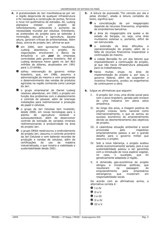UNIVERSIDADE DO ESTADO DO PARÁ

4. A grandiosidade do Jari manifestava-se por ser            5.    A leitura da expressão “Foi vencido por ela e
   a região desprovida de qualquer infraestrutura                 pelas dívidas”, aliada à leitura completa do
   e foi necessária a construção de portos, ferrovia              texto, significa que:
   e nove mil quilômetros de estradas. Ali, Ludwig
                                                                  a a concretização de um megaprojeto
   planejava      instalar    um       projeto    de
                                                                    depende de recursos financeiros, originados
   reflorestamento, antevendo o aumento da
                                                                    de empréstimos bancários.
   necessidade mundial por celulose. Entretanto,
   as pretensões do projeto para se estender à                    b a área do megaprojeto era quase a do
   mineração, pecuária e agricultura, àquela                        estado de Sergipe, ou seja, uma área
   altura, geraram críticas de ambientalistas. Além                 muitíssimo extensa e, portanto, difícil de
   disso, acerca do projeto Jari, afirma-se que:                    ser estruturada.
   a em 2000, sem apresentar resultados,                          c a    extensão    da   área    dificultou   a
     Ludwig    abandonou     o   projeto.    As                     operacionalização do projeto, além de a
     negociações envolveram o Banco da                              falta de recursos financeiros inoperalizar a
     Amazônia e um pool de empresas                                 continuação do mesmo.
     controladas pelo governo brasileiro. Até aí                  d a cidade Beiradão foi um dos fatores que
     Ludwig declarava haver gasto no Jari 863                       impossibilitaram a continuação do projeto,
     milhões de dólares, atualizados em 1991                        já que não havia infraestrutura adequada
     para 1,15 bilhão.                                              para os trabalhadores.
   b sofreu intervenção do governo militar                        e havia    muitas    onças     na    área   de
     brasileiro, que, em 1986, assumiu a                            implementação do projeto e, por isso, o
     administração do mesmo e vem propiciando                       governo federal, além de suspender o
     o desenvolvimento das vendas de produtos                       incentivo financeiro, proibiu os engenheiros
     agrícolas na região conhecida como Laranjal                    de continuarem a obra.
     do Jari.
   c o grupo empresarial de Daniel Ludwig                    6. Julgue as afirmativas que seguem:
     resolveu abandonar, em 1983, o projeto em
                                                                   I.    O projeto Jari criou uma dívida social para
     função dos problemas com o abastecimento
                                                                         com o povo brasileiro, gerada pelo enclave
     e controle de pessoal, além de onerosas
                                                                         de uma indústria em plena selva
     instalações para redimensionar a produção
                                                                         amazônica.
     de papel e celulose.
   d o grupo da Jari Celulose tem investido,                       II.   Ao longo dos anos, a imagem positiva do
     desde 2000, em novas tecnologias para o                             projeto cresceu tanto nacional como
     plantio   de     agricultura rentável   e                           internacionalmente, o que se somou ao
     autossustentável, além de desenvolver                               sucesso econômico do empreendimento
     controle de extração de variados minerais                           devido ao desmembramento dos objetivos
     redimensionando a produtividade na área                             do projeto.
     do projeto Jari.                                              III. A calamitosa situação ambiental e social
   e o grupo ORSA reestruturou o endividamento                          provocada          pelo       majestoso
     do projeto Jari, assumiu o controle acionário                      empreendimento passou a ser o grande
     da Jari Celulose e vem batendo recordes de                         desafio para o governo militar que
     produção e vendas de celulose, além de                             assumiu o projeto.
     certificações    do    uso    da     madeira                  IV. Sob a nova liderança, o projeto acabou
     industrializada, o que mostra a viabilidade e                     sendo economicamente sanado, pois a sua
     sustentabilidade desde 2001.                                      sustentabilidade passou a ser garantida
                                                                       com a introdução de nova espécie vegetal,
                                                                       no    caso,    o   eucalipto,  que    foi
                                                                       geneticamente adaptado à região.
                                                                   V.    A dimensão geo-econômica do projeto
                                                                         obrigou a iniciativas políticas, que
                                                                         resultaram      na       passagem       do
                                                                         empreendimento       para      empresários
                                                                         estrangeiros    que      investiram    em
                                                                         responsabilidade social.
                                                                   De acordo com as         afirmativas   acima,   a
                                                                   alternativa correta é:
                                                                   a I e IV
                                                                   b II e V
                                                                   c I e III
                                                                   d II e IV
                                                                   e III e V




 UEPA                           PROSEL – 2ª Etapa / PRISE - Subprograma XIII                                  Pág. 3
 