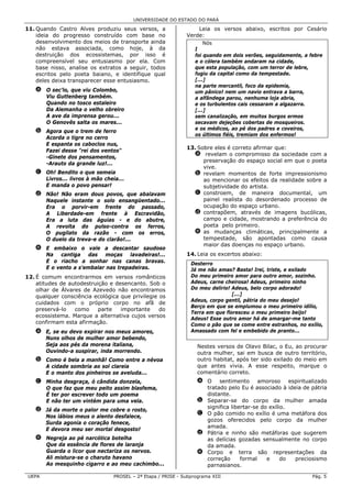 UNIVERSIDADE DO ESTADO DO PARÁ

11. Quando Castro Alves produziu seus versos, a                  Leia os versos abaixo, escritos por Cesário
    ideia do progresso construído com base no                Verde:
    desenvolvimento dos meios de transporte ainda                    Nós
    não estava associada, como hoje, à da                        I
    destruição dos ecossistemas, por isso é                      foi quando em dois verões, seguidamente, a febre
    compreensível seu entusiasmo por ela. Com                    e o cólera também andaram na cidade,
    base nisso, analise os extratos a seguir, todos              que esta população, com um terror de lebre,
    escritos pelo poeta baiano, e identifique qual               fugiu da capital como da tempestade.
    deles deixa transparecer esse entusiasmo.                    [...]
                                                                 na parte mercantil, foco da epidemia,
   a O sec'lo, que viu Colombo,                                  um pânico! nem um navio entrava a barra,
     Viu Guttenberg também.                                      a alfândega parou, nenhuma loja abria,
     Quando no tosco estaleiro                                   e os turbulentos cais cessaram a algazarra.
     Da Alemanha o velho obreiro                                 [...]
     A ave da imprensa gerou...                                  sem canalização, em muitos burgos ermos
     O Genovês salta os mares...                                 secavam dejeções cobertas de mosqueiros.
                                                                 e os médicos, ao pé dos padres e coveiros,
   b Agora que o trem de ferro
                                                                 os últimos fiéis, tremiam dos enfermos!
     Acorda o tigre no cerro
     E espanta os caboclos nus,
                                                             13. Sobre eles é correto afirmar que:
     Fazei desse "rei dos ventos"
                                                               a revelam o compromisso da sociedade com a
     -Ginete dos pensamentos,
                                                                   preservação do espaço social em que o poeta
     -Arauto da grande luz!...
                                                                   vive.
   c Oh! Bendito o que semeia                                  b revelam momentos de forte impressionismo
     Livros... livros à mão cheia...                               ao mencionar os efeitos da realidade sobre a
     E manda o povo pensar!                                        subjetividade do artista.
   d Não! Não eram dous povos, que abalavam                    c constroem, de maneira documental, um
     Naquele instante o solo ensangüentado...                      painel realista do desordenado processo de
     Era o porvir-em frente do passado,                            ocupação do espaço urbano.
     A Liberdade-em frente à Escravidão,                       d contrapõem, através de imagens bucólicas,
     Era a luta das águias - e do abutre,                          campo e cidade, mostrando a preferência do
     A revolta do pulso-contra os ferros,                          poeta pelo primeiro.
     O pugilato da razão - com os erros,                       e as mudanças climáticas, principalmente a
     O duelo da treva-e do clarão!...                              tempestade, são apontadas como causa
                                                                   maior das doenças no espaço urbano.
   e E embaixo o vale a descantar saudoso
     Na cantiga das moças lavadeiras!...                     14. Leia os excertos abaixo:
     E o riacho a sonhar nas canas bravas.                     Desterro
     E o vento a s'embalar nas trepadeiras.                    Já me não amas? Basta! Irei, triste, e exilado
12. É comum encontrarmos em versos românticos                  Do meu primeiro amor para outro amor, sozinho.
    atitudes de autodestruição e desencanto. Sob o             Adeus, carne cheirosa! Adeus, primeiro ninho
    olhar de Álvares de Azevedo não encontramos                Do meu delírio! Adeus, belo corpo adorado!
    qualquer consciência ecológica que privilegie os                           [...]
                                                               Adeus, corpo gentil, pátria do meu desejo!
    cuidados com o próprio corpo no afã de
                                                               Berço em que se emplumou o meu primeiro idílio,
    preservá-lo   como     parte   importante     do
                                                               Terra em que floresceu o meu primeiro beijo!
    ecossistema. Marque a alternativa cujos versos
                                                               Adeus! Esse outro amor há de amargar-me tanto
    confirmam esta afirmação.                                  Como o pão que se come entre estranhos, no exílio,
   a E, se eu devo expirar nos meus amores,                    Amassado com fel e embebido de pranto...
     Nuns olhos de mulher amor bebendo,
     Seja aos pés da morena italiana,                             Nestes versos de Olavo Bilac, o Eu, ao procurar
     Ouvindo-a suspirar, inda morrendo.                           outra mulher, sai em busca de outro território,
   b Como é bela a manhã! Como entre a névoa                      outro habitat, após ter sido exilado do meio em
     A cidade sombria ao sol clareia                              que antes vivia. A esse respeito, marque o
     E o manto dos pinheiros se aveluda...                        comentário correto.
   c Minha desgraça, ó cândida donzela,                           a O sentimento amoroso espiritualizado
     O que faz que meu peito assim blasfema,                        tratado pelo Eu é associado à ideia de pátria
     É ter por escrever todo um poema                               distante.
     E não ter um vintém para uma vela.                           b Separar-se do corpo da mulher amada
                                                                    significa libertar-se do exílio.
   d Já da morte o palor me cobre o rosto,
                                                                  c O pão comido no exílio é uma metáfora dos
     Nos lábios meus o alento desfalece,
                                                                    gozos oferecidos pelo corpo da mulher
     Surda agonia o coração fenece,
                                                                    amada.
     E devora meu ser mortal desgosto!
                                                                  d Pátria e ninho são metáforas que sugerem
   e Negreja ao pé narcótica botelha                                as delícias gozadas sensualmente no corpo
     Que da essência de flores de laranja                           da amada.
     Guarda o licor que nectariza os nervos.                      e Corpo e terra são representações da
     Ali mistura-se o charuto havano                                correção      formal    e     do preciosismo
     Ao mesquinho cigarro e ao meu cachimbo...                      parnasianos.

 UEPA                           PROSEL – 2ª Etapa / PRISE - Subprograma XIII                                 Pág. 5
 