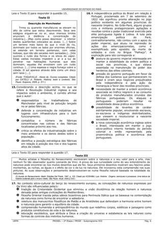 UNIVERSIDADE DO ESTADO DO PARÁ

Leia o Texto II para responder à questão 15.                                      16. A independência política do Brasil em relação à
                                                                                      Portugal, proclamada em 7 de setembro de
                            Texto II
                                                                                      1822 não significou pronta alteração no jogo
                 Descrição de Manchester                                              político existente em algumas províncias do
                                                                                      nascente Império. No Grão-Pará, alguns grupos
      Trinta ou quarenta manufaturas se elevam no                                     civis e militares protagonizaram agitações e
 alto da colina que estou descrevendo. Seus seis                                      revoltas contra o poder tradicional exercido pela
 estágios erguem-se no ar, seus imensos limites                                       elite portuguesa ligada à Lisboa. A luta pela
 anunciam       à  distância  a   concentração   da
                                                                                      emancipação           política       do       Pará,
 indústria.[...]Mas como posso descrever o interior
                                                                                      contraditoriamente, não contou com o apoio do
 destes quarteirões colocados ao acaso. [...] Sobre
                                                                                      poder imperial, que atuou na repressão às
 um terreno mais baixo do que o nível do rio,
 dominado por todos os lados por enormes oficinas,                                    ações      dos     emancipacionistas,    como     é
 se estende em terreno pantanoso, com valas                                           exemplificado pelo episódio da morte de
 lodosas, que não são secadas nem saneadas.[...]Vós                                   soldados e civis no Brigue “Palhaço”. A
 ouvireis o ruído dos fornos e os silvos do vapor.                                    explicação para isto corresponde a:
 Estas vastas moradas impedem o ar e a luz de                                         a postura do governo imperial interessada em
 penetrar nas habitações humanas que eles                                                  manter a estabilidade da ordem política e
 dominam; aquelas lhe envolvem com um ruído                                                social nas províncias, e que estava
 contínuo. [...] Uma espessa e negra fumaça cobre a                                        assentada na manutenção do poder dos
 cidade. O sol aparece através dela como um disco                                          herdeiros das elites coloniais.
 sem raios [...].                                                                     b pressão do governo português em favor da
   (Fonte: TOQUEVILLE , Alexis de. Ouvres completes. Citado                                defesa dos lusitanos que permaneceram no
   por CATELLI Jr. Roberto. História: texto e contexto. São                                Brasil e viram seus negócios prejudicados
   Paulo: Scipione, 2005. p. 311.)                                                         pela independência e pela ação da
15. Considerando a descrição acima, no que se                                              monarquia a favor das revoltas provinciais.
    refere à Revolução Industrial inglesa e aos                                       c necessidade de manter a ordem econômica
    impactos sobre o ambiente, é correto afirmar                                           associada ao tráfico negreiro e ao consumo
    que o autor:                                                                           de produtos manufaturados oriundos das
                                                                                           fábricas    portuguesas.     Os   ataques    a
    a responsabiliza     os trabalhadores    de                                            portugueses      poderiam       resultar   na
      Manchester pelo nível de poluição lançado                                            instabilidade dessa prática econômica.
      no ar pelas fábricas.                                                           d possibilidade de levantes de caráter
    b defende a concentração de indústrias em                                              estritamente popular, envolvendo escravos,
      lugares com infraestrutura para o bom                                                ex-escravos e indígenas destribalizados,
      funcionamento.                                                                       que viessem a revolucionar a nascente
                                                                                           sociedade imperial.
    c contabiliza    o   número     de fábricas
      concentradas nas colinas e das fábricas                                         e a nova colonização econômica inglesa sobre
      localizadas próximo aos rios.                                                        o Brasil, interessada em manter o jogo
                                                                                           sócio-político interno herdado do período
    d critica os efeitos da industrialização sobre o                                       colonial    e   então     representado    pela
      meio ambiente e os danos destes sobre a                                              proeminência política e econômica dos
      população.                                                                           portugueses.
    e identifica a posição estratégica das fábricas
      em relação à posição dos rios e dos lugares
      altos da cidade.

Leia o Texto III para responder à questão 17.
                                                                     Texto III
      Muitos artistas e filósofos do Renascimento escreveram sobre a natureza e o seu valor para a arte, mas
 nenhum foi tão observador quanto Leonardo da Vinci. A prova da sua curiosidade como do seu entendimento da
 natureza pode encontrar-se nos muitos desenhos que ele fez. Seus primeiros desenhos mostram seu fascínio pelas
 montanhas, as rochas, as águas e o efeito da cor e da luz na natureza. Ele incorporou esta compreensão nas suas
 pinturas. As suas observações e pensamento desenvolveram-se numa filosofia natural baseada na totalidade da
 natureza.
   (O mundo do Renascimento. Madri: Edições Del Prado, 1997. p. 102. Citado por KOSHIBA, Luiz. História - Origens, estruturas e processos: Uma leitura da
   história ocidental para o ensino médio. São Paulo: Atual, 2000.p.233.)

17. No contexto sócio-cultural do berço do renascimento europeu, as concepções de natureza expressas por
   Da Vinci são influenciadas pela/o:
   a tradição da Cristandade Ocidental que eliminou a visão dicotômica da relação homem e natureza
      deixada pelas antigas civilizações do Mediterrâneo.
   b filosofia Oriental trazida pelos sábios bizantinos para Península Itálica que se baseava na contemplação
      da natureza como forma de encontrar a sabedoria.
   c releitura dos manuscritos filosóficos de Platão e de Aristóteles que defendiam a harmonia entre homem
      e natureza para garantir o equilíbrio da cidade.
   d compreensão humanista e antropocêntrica do mundo que redefiniu corpos, estéticas e paisagens como
      produtos constitutivos da vida e da natureza.
   e educação escolástica, que atribuía a Deus a criação do universo e estabelecia as leis naturais como
      formas de controle dos instintos humanos.
 UEPA                                       PROSEL – 2ª Etapa / PRISE - Subprograma XIII                                                           Pág. 6
 
