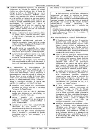UNIVERSIDADE DO ESTADO DO PARÁ

18. A Reforma Protestante significou um momento              Leia o Texto IV para responder à questão 20.
    importante de ruptura no interior da Igreja
                                                                                      Texto IV
    Católica no início do século XVI. A figura do
    monge e teólogo de Wittenberg, no Sacro                             A ação missionária no Grão Pará e Maranhão
    Império Romano Germânico, Martinho Lutero                  concretizou, em parte, os objetivos do Estado
    (1483-1546) assumiu uma posição de liderança               português. Os missionários desenvolveram um
    na crise política e institucional que deu origem           sistema que aliou exploração econômica dos recursos
    a novas doutrinas e igrejas cristãs surgidas no            naturais, baseados na coleta das drogas do sertão, à
    Norte da Europa, chamadas pelos católicos de               “civilização” dos nativos. [...]As missões também
    protestantes.     As    críticas  de   Lutero  à           desenvolveram         formas      particulares   de
    comercialização da fé pelo clero católico, sua             aproveitamento do espaço para a produção de
    excomunhão pelo papa e o surgimento da                     alimentos.
    Igreja Luterana fazem parte de um contexto                   (RAVENA, Nírvia. A descrição da dominação: missionários e
    histórico identificado por/pela:                             colonos na disputa pela mão-de obra indígena. IN FONTES,
                                                                 Edilza(org.)Contando a História do Pará.v.I.Belém; E.
   a reação particularizada à ascendência política               Motion,2002.pp.113-114)
     da Igreja Católica, sediada em Roma, sobre
     a vida social e religiosa dos principados
     germânicos.                                             20. A partir da leitura do Texto IV, afirma-se que:

   b mentalidade secularizante associada à                        a o Estado português, na fase de expansão
     filosofia humanística renascentista e à nova                   colonial nas suas terras da América,
     ordem política marcada pelo fortalecimento                     promoveu a colonização em conjunto com a
     do poder do estado monárquico.                                 Igreja Católica, unindo a exploração da
                                                                    floresta Amazônica com a função social de
   c pressão social da população dos burgos
                                                                    catequizar os índios. Buscava-se, com isso,
     contra a opressão religiosa praticada pelos
                                                                    o conhecimento para desenvolver as formas
     executores do Tribunal da Santa Inquisição.
                                                                    de extração das drogas do sertão.
   d surgimento do capitalismo como novo modo
                                                                  b Igreja e Estado português desenvolveram
     de produção e ascensão da burguesia
                                                                    uma intensa disputa na ocupação das terras
     comercial como sua classe dominante.
                                                                    ultramarinas, isto porque a Igreja defendia
   e sobrevivência de crenças pagãs herdadas                        a necessidade de se explorar os recursos
     dos antigos celtas e praticadas por magos e                    naturais   sem     retirar as    populações
     feiticeiras entre as populações camponesas.                    indígenas do seu habitat. Tal não era aceito
                                                                    pelo governo colonial, que defendia os
19. As    navegações     e    descobrimentos    de                  “descimentos” dos índios para os povoados
    portugueses e espanhóis, no século XV e XVI,                    afim de melhor se apropriar de suas terras.
    foram marcadas por uma transformação no                       c o projeto colonizador português, no Estado
    campo das mentalidades: crenças religiosas e                    do Grão-Pará e Maranhão, assentado na
    populares como o Paraíso Terreal, o Império do                  ação missionária, provocou profundas
    Grande Khan, o reino cristão de Preste João,                    mudanças na vida cultural e material das
    dentre outros, foram transportados para o Novo                  comunidades indígenas, visto que, até
    Mundo, as então chamadas “Índias Ocidentais”.                   então, elas produziam e viviam em contato
    Sobre o imaginário europeu, à época das                         permanente com a floresta, os rios, e os
    grandes navegações, é correto afirmar que:                      recursos que eles ofereciam.
   a fomentou uma política dos colonizadores                      d a ação missionária, principalmente a
     europeus de manter intocada a natureza                         realizada pelos jesuítas, centrou-se na
     “imatura” do Novo Mundo.                                       criação do gado na ilha do Marajó
   b tinha ligação com as crenças populares                         utilizando, no entanto, os conhecimentos
     pagãs que sobreviveram camufladas no                           que os índios possuíam sobre a utilização
     catolicismo popular medieval.                                  dos pastos. De fato a pecuária fazia parte
                                                                    da cultura material das sociedades nativas,
   c estava      baseado    no     pensamento                       havendo, assim, a partir da chegada do
     experimental e especulativo que originou a                     europeu     colonizador,  uma   troca   de
     chamada revolução técnico-científica a                         conhecimentos sobre essa atividade.
     partir do século XVI.
                                                                  e as nações indígenas que habitavam o Grão-
   d corresponde a uma visão exclusivamente                         Pará e Maranhão eram essencialmente
     utilitarista do novo mundo e suas                              nômades, pois dependiam dos recursos
     potencialidades econômicas e humanas.                          naturais da região. Com a chegada dos
   e serviu de base para visões etnocêntricas                       portugueses, principalmente através da
     sobre o homem e a natureza das Índias                          ação religiosa, adotou-se a estratégia de
     Ocidentais, como o “bom selvagem” e o                          torná-las agrícolas e sedentárias, de modo
     “paraíso terreal”.                                             a desenvolver, de forma mais racional, a
                                                                    exploração da floresta.




 UEPA                           PROSEL – 2ª Etapa / PRISE - Subprograma XIII                                        Pág. 7
 