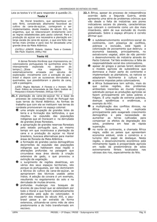 UNIVERSIDADE DO ESTADO DO PARÁ

Leia os textos V e VI para responder à questão 21.                  22. A África, apesar do processo de independência
                      Texto V                                           ocorrido após a Segunda Guerra, ainda
                                                                        apresenta uma série de problemas crônicos que
        No litoral brasileiro, que apresentava um                       vão desde a falta de indústrias aos piores
 solo fértil, considerado altamente favorável ao                        indicadores sociais do planeta, características
 cultivo da cana-de-açúcar, começaram a ser                             que colocam o continente como um dos mais
 implementados, desde meados do século XVI, os                          miseráveis, além de sua exclusão do mundo
 engenhos, que se relacionavam diretamente com
                                                                        globalizado. Sobre o espaço africano é correto
 as regras estabelecidas pelo pacto colonial. Para a
                                                                        afirmar que:
 produção do açúcar era necessária a plantação em
 larga escala da cana-de açúcar, o que era feito nas                     a o subdesenvolvimento econômico-social do
 terras mais úmidas e para isso foi devastada uma                          continente, com presença de conflitos,
 grande área da Mata Atlântica.                                            pobreza e exclusão, está ligado à
   (CATELLI JÚNIOR, Roberto. História: Texto e Contexto.                   colonização de povoamento que destruiu a
   São Paulo: Scipione, 2006.p.162)                                        economia baseada, principalmente, no
                                                                           extrativismo vegetal, além de não permitir
                        Texto VI                                           o desenvolvimento da indústria através do
      A densa floresta litorânea que impressionou os                       Pacto Colonial. Tal fato evidenciou a falta de
 colonizadores portugueses há quinhentos anos foi                          responsabilidade social dos colonizadores.
 intensamente     explorada      no    decorrer   do                     b apesar de gregos e persas terem destruído
 tempo.[...]Essa        rica      vegetação       foi                      o modelo agrícola de subsistência que
 sistematicamente     arrasada    por   séculos   de                       dominava a maior parte do continente e
 exploração: inicialmente com a extração do pau-                           implementado as plantations, os nativos se
 brasil e depois com as sucessivas derrubadas e                            adaptaram facilmente à cultura e à
 queimadas, que possibilitaram o plantio de cana,                          economia impostas pelos colonizadores.
 café e pastagens.                                                       c a África Subsaariana tem sofrido, mais do
   (LEÃO, Regina Machado. A Floresta e o Homem. São                        que    outras    regiões,    dos    problemas
   Paulo: Editora da Universidade de São Paulo: Instituto de               ambientais inerentes ao mundo tropical,
   Pesquisas e Estudos Florestais, 2000.pp.129-130)                        sobretudo porque as produções agrícolas se
21. A plantação da cana-de-açúcar foi a base do                            fazem principalmente em solos pobres e
    processo de colonização inicial de Portugal nas                        frágeis. É uma região de extrema pobreza,
    suas terras do litoral Atlântico. As formas de                         doenças epidêmicas e endêmicas, a
    trabalho que com ela se instituem nas terras do                        exemplo do HIV.
    nordeste promoveram no espaço colonial:                              d a multiplicação dos conflitos étnicos, na
    a uma ampla ocupação de grandes lotes de                               África     Subsaariana,       é      explicada
        terra e a formação dos latifúndios, o que                          principalmente pelo exagerado crescimento
        resultou na expulsão das populações                                demográfico     e    pela   necessidade     de
        indígenas que ali moravam e na derrubada                           aumentar     as    terras   cultivadas    para
        de grandes áreas florestais.                                       compensar os efeitos da degradação dos
    b a apropriação de grandes reservas florestais                         solos, problema em fase de rápida
        pelo estado português que, ao mesmo                                superação.
        tempo em que incentivava a plantação da                          e no norte do continente, a chamada África
        cana e a produção do açúcar no litoral                             negra, estão os países que apresentam
        brasileiro, buscava alternativas para manter                       economia estável, onde o comércio e o
        áreas de floresta da Mata Atlântica.                               turismo têm papel de destaque. Nesta
    c a formação de grandes vazios demográficos                            região, o desenvolvimento econômico está
        decorrentes da expulsão das populações                             intimamente ligado à prosperidade agrícola
        indígenas que habitavam essa região e                              em razão da predominância de solos
        alterações profundas na paisagem que                               extremamente      férteis   localizados    nas
        circundava essa área devido à criação                              várzeas dos rios, especialmente do Nilo.
        extensiva de gado, o que provocou a
        extinção da vegetação.
    d o surgimento de regiões desérticas, em
        vários dos seus espaços territoriais, isto
        porque os portugueses, por não dominarem
        a técnica do cultivo da cana-de-açúcar, se
        apropriaram das técnicas usadas pelos
        índios. A adoção da coivara é um exemplo,
        resultando no esgotamento do solo e na
        derrubada de muitas árvores.
    e profundas mudanças nos bosques de
        árvores de pau-brasil que se estendiam por
        todo o litoral e que foram sistematicamente
        derrubados pela ação do colonizador. A
        partir dos meados do século XVI, o pau-
        brasil passa a ser extraído de forma
        extensiva, utilizando-se como mão de obra
        predominante a do índio transformado em
        escravo.
 UEPA                                  PROSEL – 2ª Etapa / PRISE - Subprograma XIII                                Pág. 8
 