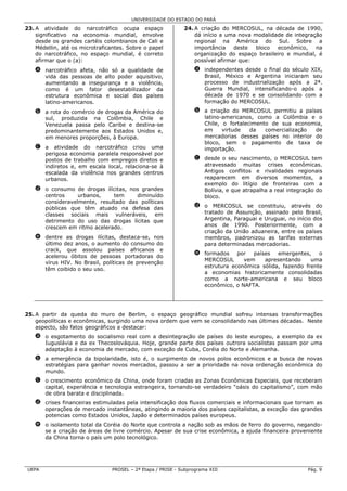 UNIVERSIDADE DO ESTADO DO PARÁ

23. A atividade do narcotráfico ocupa espaço                 24. A criação do MERCOSUL, na década de 1990,
    significativo na economia mundial, envolve                   dá início a uma nova modalidade de integração
    desde os grandes cartéis colombianos de Cali e               regional na América do Sul. Sobre a
    Médellin, até os microtraficantes. Sobre o papel             importância    deste  bloco  econômico,    na
    do narcotráfico, no espaço mundial, é correto                organização do espaço brasileiro e mundial, é
    afirmar que o (a):                                           possível afirmar que:
   a narcotráfico afeta, não só a qualidade de                    a independentes desde o final do século XIX,
     vida das pessoas de alto poder aquisitivo,                     Brasil, México e Argentina iniciaram seu
     aumentando a insegurança e a violência,                        processo de industrialização após a 2ª.
     como é um fator desestabilizador da                            Guerra Mundial, intensificando-o após a
     estrutura econômica e social dos países                        década de 1970 e se consolidando com a
     latino-americanos.                                             formação do MERCOSUL.
   b a rota do comércio de drogas da América do                   b a criação do MERCOSUL permitiu a países
     sul, produzida na Colômbia, Chile e                            latino-americanos, como a Colômbia e o
     Venezuela passa pelo Caribe e destina-se                       Chile, o fortalecimento de sua economia,
     predominantemente aos Estados Unidos e,                        em     virtude   da   comercialização de
     em menores proporções, à Europa.                               mercadorias desses países no interior do
                                                                    bloco, sem o pagamento de taxa de
   c a atividade do narcotráfico criou uma                          importação.
     perigosa economia paralela responsável por
     postos de trabalho com empregos diretos e                    c desde o seu nascimento, o MERCOSUL tem
     indiretos e, em escala local, relaciona-se à                   atravessado muitas crises econômicas.
     escalada da violência nos grandes centros                      Antigos conflitos e rivalidades regionais
     urbanos.                                                       reaparecem em diversos momentos, a
                                                                    exemplo do litígio de fronteiras com a
   d o consumo de drogas ilícitas, nos grandes                      Bolívia, e que atrapalha a real integração do
     centros     urbanos,    tem     diminuído                      bloco.
     consideravelmente, resultado das políticas
     públicas que têm atuado na defesa das                        d o MERCOSUL se constituiu, através do
     classes sociais mais vulneráveis, em                           tratado de Assunção, assinado pelo Brasil,
     detrimento do uso das drogas lícitas que                       Argentina, Paraguai e Uruguai, no início dos
     crescem em ritmo acelerado.                                    anos de 1990. Posteriormente, com a
                                                                    criação da União aduaneira, entre os países
   e dentre as drogas ilícitas, destaca-se, nos                     membros, padronizou as tarifas externas
     último dez anos, o aumento do consumo do                       para determinadas mercadorias.
     crack, que assolou países africanos e
                                                                  e formados    por  países   emergentes,    o
     acelerou óbitos de pessoas portadoras do
                                                                    MERCOSUL      vem    apresentando     uma
     vírus HIV. No Brasil, políticas de prevenção
                                                                    estrutura econômica sólida, fazendo frente
     têm coibido o seu uso.
                                                                    a economias historicamente consolidadas
                                                                    como a norte-americana e seu bloco
                                                                    econômico, o NAFTA.




25. A partir da queda do muro de Berlim, o espaço geográfico mundial sofreu intensas transformações
    geopolíticas e econômicas, surgindo uma nova ordem que vem se consolidando nas últimas décadas. Neste
    aspecto, são fatos geográficos a destacar:
   a o esgotamento do socialismo real com a desintegração de países do leste europeu, a exemplo da ex
     Iuguslávia e da ex Thecoslováquia. Hoje, grande parte dos países outrora socialistas passam por uma
     adaptação à economia de mercado, com exceção de Cuba, Coréia do Norte e Alemanha.
   b a emergência da bipolaridade, isto é, o surgimento de novos polos econômicos e a busca de novas
     estratégias para ganhar novos mercados, passou a ser a prioridade na nova ordenação econômica do
     mundo.
   c o crescimento econômico da China, onde foram criadas as Zonas Econômicas Especiais, que receberam
     capital, experiência e tecnologia estrangeira, tornando-se verdadeiro “oásis do capitalismo”, com mão
     de obra barata e disciplinada.
   d crises financeiras estimuladas pela intensificação dos fluxos comerciais e informacionais que tornam as
     operações de mercado instantâneas, atingindo a maioria dos países capitalistas, a exceção das grandes
     potencias como Estados Unidos, Japão e determinados países europeus.
   e o isolamento total da Coréia do Norte que controla a nação sob as mãos de ferro do governo, negando-
     se a criação de áreas de livre comércio. Apesar de sua crise econômica, a ajuda financeira proveniente
     da China torna o país um polo tecnológico.




 UEPA                           PROSEL – 2ª Etapa / PRISE - Subprograma XIII                               Pág. 9
 