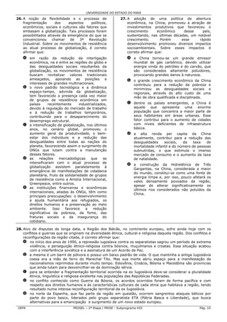 UNIVERSIDADE DO ESTADO DO PARÁ

26. A noção de flexibilidade e o processo de                  27. A adoção de uma política de abertura
    fragmentação       dos    aspectos     políticos,             econômica, na China, promoveu a atração de
    econômicos, sociais e culturais são fatores que               investimentos produtivos que favoreceu o
    embasam a globalização. Tais processos foram                  crescimento      econômico    desse     país,
    possibilitados através da emergência do que se                sustentando, nas últimas décadas, um notável
    convencionou      chamar   de   3ª    Revolução               crescimento.       Porém     esse     rápido
    Industrial. Sobre os movimentos de resistência                desenvolvimento promoveu diversos impactos
    ao atual processo de globalização, é correto                  socioambientais. Sobre esses impactos é
    afirmar que:                                                  correto afirmar que:
    a em razão da redução da interligação                          a a China tornou-se um grande emissor
      econômica, na e entre as regiões do globo e                    mundial de gás carbônico, devido utilizar
      das desigualdades sociais resultantes da                       energia vinda do petróleo e do carvão, que
      globalização, os movimentos de resistência                     são considerados altamente poluidores,
      buscam revitalizar valores tradicionais                        provocando grandes danos à natureza.
      ameaçados, apoiando as posições e                            b o grande crescimento econômico da China
      interesses de grandes multinacionais.                          contribuiu para a redução da pobreza e
    b o novo padrão tecnológico e a dinâmica                         minimizou as desigualdades sociais e
      espaço-tempo, advinda da globalização,                         regionais, através do alto custo de uma
      tem favorecido a presença cada vez maior                       mão de obra qualificada e disciplinada.
      de grupos de resistência econômica em
      países      recentemente      industrializados,              c dentre os países emergentes, a China é
      devido à regulação do mercado de trabalho                      aquele   que     apresenta uma    enorme
      e à redução de trabalhos temporários,                          população que concentra a maior parte de
      contribuindo para o desaparecimento do                         seus habitantes em áreas urbanas. Esse
      desemprego estrutural.                                         fator contribui para o aumento de cidades
    c a intensificação da globalização, nos últimos                  com níveis deficientes de infraestrutura
      anos, no cenário global, promoveu o                            básica.
      aumento geral da produtividade, o bem-                       d a alta renda per capita da China
      estar dos indivíduos e a redução das                           atualmente, contribui para a redução das
      desigualdades entre todas as nações do                         desigualdades    sociais,   da    taxa   de
      planeta, favorecendo assim o surgimento de                     mortalidade infantil e do número de pessoas
      ONGs que lutam contra a manutenção                             subnutridas, o que estimula o imenso
      desses fatores.                                                mercado de consumo e o aumento da taxa
    d as    relações     mercadológicas    que     se                de natalidade.
      intensificaram com o atual processo de
                                                                   e a construção da Hidrelétrica de Três
      globalização assistem paralelamente à
                                                                     Gargantas, na China, considerada a maior
      emergência de manifestações de cidadania
                                                                     do mundo, constitui-se como uma fonte de
      planetária, fruto da solidariedade de grupos
                                                                     energia limpa e, por isso, pouco afetará os
      de resistência como a Anistia Internacional,
                                                                     vales densamente povoados da região,
      Greenpeace, entre outros.
                                                                     apesar de alterar significativamente os
    e as instituições financeiras e econômicas
                                                                     últimos rios considerados não poluídos da
      internacionais, aliadas às ONGs, têm como
                                                                     China.
      principais preocupações: o desenvolvimento
      a ajuda humanitária aos refugiados, os
      direitos humanos e a preservação ao meio
      ambiente.      Isso   favorece    a    redução
      significativa da pobreza, da fome, das
      fraturas sociais e da insegurança do
      cotidiano.

28. Alvo de disputas de longa data, a Região dos Bálcãs, no continente europeu, sofre ainda hoje com os
    conflitos e guerras que se originam na diversidade étnica, cultural e religiosa daquela região. Dos conflitos e
    reconfigurações da região citada, é correto afirmar que:
    a no início dos anos de 1990, a repressão iugoslava contra os separatistas sagrou um período de extrema
        violência, e perseguição étnico-religiosa contra bósnios, muçulmanos e croatas. Essa situação acabou
        com a interferência soviética e a assinatura de um Acordo de Paz.
    b a mesma é um barril de pólvora e possui um baixo padrão de vida. O que mantinha a antiga Iugoslávia
        coesa era a mão de ferro do Marechal Tito. Mas sua morte abriu espaço para a manifestação de
        nacionalismos reprimidos durante muito tempo. Eslovênia, Croácia, Bósnia e Macedônia são províncias
        que ainda lutam para desvencilhar-se da dominação sérvia.
    c para se entender a fragmentação territorial ocorrida na ex Iugoslávia deve-se considerar a pluralidade
        étnica, linguística e religiosa existente nas populações das Repúblicas Federadas.
    d no conflito conhecido como Guerra da Bósnia, os acordos ocorridos foram de forma pacífica e com
        respeito aos direitos humanos e às características culturais de cada etnia que habitava a região, tendo
        resultado numa intensa reconfiguração territorial da ex Iugoslávia.
    e no norte da Espanha, que faz parte da região em questão, ocorrem sangrentos ataques bélicos por
        parte do povo basco, liderados pelo grupo separatista ETA (Pátria Basca e Liberdade), que busca
        alternativas para a emancipação e surgimento de um novo estado europeu.
 UEPA                            PROSEL – 2ª Etapa / PRISE - Subprograma XIII                               Pág. 10
 