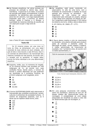 UNIVERSID ADE DO ESTAD DO PARÁ
                                                              DO
29 Na floresta amazônica há vários animais e
 9.            a          a,                    em             32. Na Amazônia, está sendo construído um
                                                                                        á          c
    processo de extinção e, dentre eles, vári
                          o          e           ios               observatóório no alto de uma torre, com a
                                                                                         o                    m
    mamíferos O peixe-b é um dele O proces
             s.          boi          es.       sso                finalidade de compre
                                                                            e           eender e modelar as tro
                                                                                                              ocas
    de extinção está ligado principalm
                          o,         mente, à pes
                                                sca                gasosas que ocorre   em na atm mosfera.      Um
    predatória. Se decidirmos pela procriação do                   engenheir ro  de    1,,80  metros   de    alt
                                                                                                               tura
    peixe-boi e cativeiro num lago especialmen
              em         o,                     nte                responsáv pela exe
                                                                            vel         ecução do pr
                                                                                                   rojeto, obse
                                                                                                              erva
    preparado para isso, e tivermo 10 dess
                          ,          os         ses                o topo deessa torre seegundo um ângulo de 3 30º.
    animais, sendo 6 m    machos e 4 fêmeas, a                     Se o engeenheiro está posicionado a 120 met
                                                                                        á          o           tros
    quantidade de maneiras distintas de escolha de
              e                                                    de distanc da torre, então a altura dessa to
                                                                             cia         ,                     orre
    um casal ppara ocupar o lago será de:
                                      d                            é, em metros, de: (da
                                                                                       ado: 3 = 1,73 ).
                                                                                                  7
    a 10
                                                                   a 86
    b 24
                                                                   b 83
    c 40
                                                                   c 71
    d 48
                                                                   d 44
    e 60
                                                                   e 32

    Leia o Text VII para r
              to         responder à questão 30.
                                               .               33. A figura abaixo most tra o ciclo de crescime
                                                                                                     d         ento
                     Texto VII
                         o                                                  pto, uma pla
                                                                   do eucalip           anta utilizada para produ
                                                                                                     a          uzir
                                                                   pasta de celulose e bastante usada na
                                                                            e
                                                                   fabricação de papel, carvão vege
                                                                            o                        etal e madeira.
        Os 33 mineiros presos, em uma mina n
                                      u           no
                                                                   A média, aproxima    ada, de cr   rescimento do
 norte do Chi ile, se alimeentavam com uma diet
                                      m           ta
                                                                                       meiros anos, de acordo c
                                                                   eucalipto, nos 7 prim
                                                                            ,                                   com
  acionada de duas colheres de atum enlatado, um
 ra                                               m
                                                                   os dados apresentado é:
                                                                                        os,
 go de leite e meio biscoit a cada 48 horas. Esse é
  ole                      to
 um exemplo d sobrevivência e da ma
              de                      anutenção daas
 melhores cond
 m            dições de vid possível, de acordo com
                          da          d           m
 a situação q que se apre esenta. O resgate dele
                                      r           es
 oc
  correu de forma individual e em uma determinad
                                      a           da
 se
  equência.

30 Suponha, então, que, no moment do resgat
 0.                                 to         te,
    os 33 minneiros tenham sido divid
                                    didos em tr
                                              rês
    subgrupos de 11, de acordo com su
                                   o          uas
    condições físicas. Sen
                         ndo assim, o número de
    formas e ordens diferentes em que poderia am
    ser escolhhidos os 5 primeiros mineiros, do                              Fon
                                                                               nte: Revista Su per Interessant Setembro, 20
                                                                                                             te,          007.
    primeiro su
              ubgrupo a se resgatado seria:
                         er        o,
    a 55                                                           a 15,34 m
                                                                         4
    b 66                                                           b 20,28 m
                                                                         8
    c 462                                                          c 25,47 m
    d 1.087                                                        d 26,38 m
                                                                         8
    e 55.440
           0                                                       e 27,20 m


31 O termo SUSTENTABIL
 1.                       LIDADE está relacionado à
                                     á           o             34. Em uma pesquisa envolvendo 120 cidad       des,
    manutençã das condições econôm
               ão                     micas, socia is,             sobre lixo doméstico observou-
                                                                            o          o,          -se que em 36
    culturais e ambientais da sociedad humana. O
                                     de                            dessas cidades são desenvolvi   idas ações de
    número de anagramas possíveis, com as 6                        reciclagem A proba
                                                                            m.          abilidade de uma cida
                                                                                                   e          ade
    letras que se repetem desse termo será:
                                     o,                            pesquisad ser escollhida ao aca
                                                                            da                     aso e nela n
                                                                                                              não
                                                                   ser desenvolvida ação de reciclag
                                                                                        o          gem, é:
    a   720
                                                                         3
    b   540                                                        a
                                                                        10
    c   120
    d   48                                                               4
                                                                   b
    e   24                                                              10
                                                                         5
                                                                   c
                                                                        10
                                                                         6
                                                                   d
                                                                        10
                                                                         7
                                                                   e
                                                                        10

 UE
  EPA                             PROSE – 2ª Etapa / PRISE - Subp
                                      EL                        programa XIII                                         Pág. 11
 