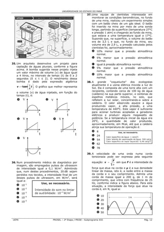 UNIVERSID ADE DO ESTAD DO PARÁ
                                                                 DO
                                                              37. Uma equ   uipe de ciientistas in   nteressada em
                                                                  monitorar as condiçõ
                                                                            r           ões barométricas, no fun ndo
                                                                  de uma mina, realizo um exper
                                                                           m            ou           rimento simp
                                                                                                                ples
                                                                  com um balão cheio de um gás ideal. O ba      alão
                                                                  foi inserid na mina por meio de uma son
                                                                            do                                   nda
                                                                  longa, partindo da su perfície (temmperatura 277°C
                                                                  e pressão 1 atm) e ch
                                                                           o            hegando ao fundo da mi   ina,
                                                                  que estav a uma t
                                                                            va          temperatura igual a 17  7°C.
                                                                  Supondo que, na sup   perfície, o vo
                                                                                                     olume do baalão
                                                                  era de 3,3 L e que no fundo da mina, seu
                                                                                        e,
                                                                  volume era de 2,9 L, a pressão calculada pe
                                                                                        ,                       elos
                                                                  cientistas foi, aproxim
                                                                                        madamente:
                                                                  a 10% menor que a pressã
                                                                                         e           ão atmosfér rica
                                                                      norma al.
                                                                  b 5% menor que a pressã
                                                                                        e            ão atmosfér rica
                                                                      norma al.
35 Um arquiteto desenvolve um projeto pa
 5.                                              ara              c igual à pressão at   tmosférica normal.
    captação d águas pluviais, conforme a figu
               de                                ura
                                                                  d 5% maior que a pressão atmosfér              rica
    acima. A b bomba suge erida nesse projeto inje
                                                 eta
                                                                      norma al.
    um valor m máximo de volume (v) de água igu  ual
    a 4 litros, no intervalo de tempo (t) de 0 a 2
                                     o                            e 10% maior que a pressã
                                                                                        e            ão atmosfér rica
    segundos (0 ≤ t ≤ 2). O rend     dimento des ssa                  norma al.
    bomba é dado pe       ela expresssão algébri ica          38. A    grand
                                                                           de    "coque
                                                                                      eluche"    dos    ecologis
                                                                                                               stas
             ⎛π ⎞                                                 atualment é a usina elétrica movida a luz do
                                                                            te         a          m
    v = 4sen⎜ t ⎟. O gráfic que melh represen
                           co        hor         nta
             ⎝4 ⎠                                                 Sol. Ela é composta d uma torr alta com um
                                                                                        de         re
                                                                  recipiente contendo cerca de 10 kg de ág
                                                                           e,                      00           gua
   o volume (v) de água injetado, em função do
                      a
                                                                  (caldeira) na sua par
                                                                                      rte superior, e centenas de
   tempo (t), é:
                                                                  espelhos metálicos móveis, no solo, q
                                                                                                    n           que
    a   v                   d   v                                 refletem a luz solar concentrando-a sobre a
                                                                                      r,                        e
                                                                  caldeira. O calor a absorvido aq quece a ág   gua
                                                                  produzinddo vapor, a alta pre    essão, a u  uma
                                                                  temperatuura de 440o C. Este vap
                                                                                       o
                                                                                                   por é suficie
                                                                                                               ente
            0       2               0          2                  para acioonar turbina acopladas a gerado
                                                                                       as                      ores
                        t                      t                  elétricos e produzi r alguns megawatts de
                                                                                                   m
    b   v                        e      v                         potência. Se a tempe eratura inicial da água era
                                                                  20oC, a quantidad   de de calor produzi       ida,
                                                                  aproximadamente, em Mcal, até que a calde
                                                                                       m                        eira
                                                                  atinja sua temperatur de operaç
                                                                           a           ra          ção é:
            0       2                   0           2             a 8
                        t                               t         b 24
    c   v                                                         c 54
                                                                  d 62
                    2                                             e 78
            0
                        t                                     39. A velocidade de u uma onda numa co   orda
                                                                  tensionada pode ser expressa pela seguinte
                                                                                    r
                                                                                   F
36 Num proce
 6.           edimento mmédico de di iagnóstico p
                                                por               equação: v =       em que F é a intensidade da
                                                                                      m                     e
                                                                                   μ
    imagem, ssão emprega ados pulsos de ultrassoom
    de intensidade igual a 0,1 W/m2. Admitin do
                                     m                            força que atua na co rda e µ é a sua densidaade
    que, num destes proc cedimentos, 20 dB seja am                linear de massa, isto é, a razão entre a massa
                                                                                      o
    perdidos n
             nos tecidos, a intensidad final de u
                                     de         um                da corda e o seu c  comprimento Admita u
                                                                                                  o.         uma
    desses puulsos de ulttrassom, em W/m2, se
                                    m           erá               corda de massa igu  ual a 200 g, de 1 m de
                                                                                                  g
    igual a:                                                      comprime ento, que vi bra com fre
                                                                                                  equência de 25
                                                                  Hz, confoorme indica a figura aba
                                                                                                  aixo. Para e
                                                                                                             esta
   a 10–1                                                         situação, a intensidaade da força que atua na
                                                                                                  a
   b 10–2                                                         corda é, em N, igual a
                                                                           e           a:
   c 10–3
                                                                      a 10
   d 10–4                                                                                       1 m 
          –5                                                          b 20
   e 10
                                                                      c 30
                                                                      d 40
                                                                      e 50

 UE
  EPA                           PROSE – 2ª Etapa / PRISE - Subp
                                    EL                        programa XIII                                   Pág. 12
 