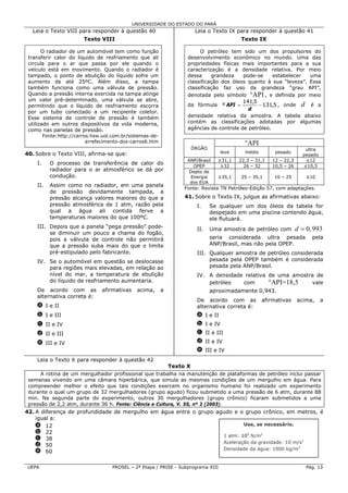 UNIVERSIDADE DO ESTADO DO PARÁ
  Leia o Texto VIII para responder à questão 40                           Leia o Texto IX para responder à questão 41
                         Texto VIII                                                         Texto IX

       O radiador de um automóvel tem como função                         O petróleo tem sido um dos propulsores do
 transferir calor do líquido de resfriamento que ali                 desenvolvimento econômico no mundo. Uma das
 circula para o ar que passa por ele quando o                        propriedades físicas mais importantes para a sua
 veículo está em movimento. Quando o radiador é                      caracterização é a densidade relativa. Por meio
 tampado, o ponto de ebulição do líquido sofre um                    dessa     grandeza    pode-se     estabelecer  uma
 aumento de até 25ºC. Além disso, a tampa                            classificação dos óleos quanto à sua “leveza”. Essa
 também funciona como uma válvula de pressão.                        classificação faz uso da grandeza “grau API”,
 Quando a pressão interna exercida na tampa atinge                   denotada pelo símbolo °API , e definida por meio
 um valor pré-determinado, uma válvula se abre,                                            141,5
 permitindo que o líquido de resfriamento escorra                    da fórmula º API =          − 131,5 , onde d é a
                                                                                             d
 por um tubo conectado a um recipiente coletor.
 Esse sistema de controle de pressão é também                        densidade relativa da amostra. A tabela abaixo
 utilizado em outros dispositivos da vida moderna,                   contém as classificações adotadas por algumas
 como nas panelas de pressão.                                        agências de controle de petróleo.
         Fonte:http://carros.hsw.uol.com.br/sistemas-de-
                           arrefecimento-dos-carros6.htm                                      °API
                                                                         ÓRGÃO                                           ultra
40. Sobre o Texto VIII, afirma-se que:                                               leve     médio        pesado
                                                                                                                        pesado
                                                                     ANP/Brasil    ≥31,1    22,3 – 31,1   12 – 22,3      ≤12
    I.      O processo de transferência de calor do
                                                                       OPEP         ≥32       26 – 32     10,5 – 26     ≤10,5
            radiador para o ar atmosférico se dá por                  Depto de
            condução.                                                 Energia      ≥35,1    25 – 35,1     10 – 25         ≤10
                                                                      dos EUA
    II.     Assim como no radiador, em uma panela
                                                                    Fonte: Revista TN Petróleo-Edição 57, com adaptações.
            de pressão devidamente tampada, a
            pressão alcança valores maiores do que a                41. Sobre o Texto IX, julgue as afirmativas abaixo:
            pressão atmosférica de 1 atm, razão pela                      I.     Se qualquer um dos óleos da tabela for
            qual a água ali contida ferve a                                      despejado em uma piscina contendo água,
            temperaturas maiores do que 100ºC.                                   ele flutuará.
    III. Depois que a panela “pega pressão” pode-                         II.    Uma amostra de petróleo com          d = 0, 993
         se diminuir um pouco a chama do fogão,
         pois a válvula de controle não permitirá                                seria considerada ultra pesada             pela
         que a pressão suba mais do que o limite                                 ANP/Brasil, mas não pela OPEP.
         pré-estipulado pelo fabricante.                                  III. Qualquer amostra de petróleo considerada
    IV. Se o automóvel em questão se deslocasse                                pesada pela OPEP também é considerada
        para regiões mais elevadas, em relação ao                              pesada pela ANP/Brasil.
        nível do mar, a temperatura de ebulição                           IV. A densidade relativa de uma amostra de
        do líquido de resfriamento aumentaria.                                petróleo   com       °API=18,5    vale
    De acordo com as             afirmativas    acima,     a                     aproximadamente 0,943.
    alternativa correta é:
                                                                          De acordo com as            afirmativas     acima,     a
    a I e II                                                              alternativa correta é:
    b I e III                                                             a I e II
    c II e IV                                                             b I e IV
    d II e III                                                            c II e III
    e III e IV                                                            d II e IV
                                                                          e III e IV
    Leia o Texto X para responder à questão 42
                                                               Texto X
      A rotina de um mergulhador profissional que trabalha na manutenção de plataformas de petróleo inclui passar
 semanas vivendo em uma câmara hiperbárica, que simula as mesmas condições de um mergulho em água. Para
 compreender melhor o efeito que tais condições exercem no organismo humano foi realizado um experimento
 durante o qual um grupo de 32 mergulhadores (grupo agudo) ficou submetido a uma pressão de 6 atm, durante 88
 min. Na segunda parte do experimento, outros 30 mergulhadores (grupo crônico) ficaram submetidos a uma
 pressão de 2,2 atm, durante 36 h. Fonte: Ciência e Cultura, V. 55, nº 2 (2003).
42. A diferença de profundidade de mergulho em água entre o grupo agudo e o grupo crônico, em metros, é
    igual a:
    a 12                                                                    Use, se necessário.
    b 22
                                                                    1 atm: 105 N/m2
    c 38
                                                                    Aceleração da gravidade: 10 m/s2
    d 50
                                                                    Densidade da água: 1000 kg/m3
    e 60

UEPA                                 PROSEL – 2ª Etapa / PRISE - Subprograma XIII                                         Pág. 13
 