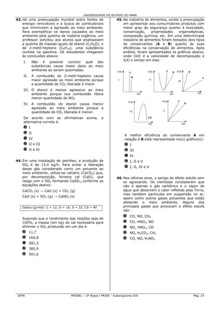 UNIVERSIDADE DO ESTADO DO PARÁ
43. Há uma preocupação mundial sobre fontes de                45. Na indústria de alimentos, existe a preocupação
    energia renováveis e a busca de combustíveis                  em apresentar aos consumidores produtos com
    que minimizem a agressão ao meio ambiente.                    maior grau de segurança quanto à toxicidade,
    Para exemplificar os danos causados ao meio                   conservação,     propriedades    organolépticas,
    ambiente pela queima de matéria orgânica, um                  composição química, etc. Em uma determinada
    professor solicitou aos alunos que analisassem                indústria de alimentos foram testados dois tipos
    a queima de massas iguais de etanol (C2H6O), e                de conservantes (A e B) quanto às suas
    de 2-metil-heptano (C8H18), uma substância                    eficiências na conservação de alimentos. Após
    contida na gasolina. Os estudantes chegaram                   análise, foram apresentados os gráficos abaixo,
    às conclusões abaixo:                                         onde (Vd) é a velocidade de decomposição e
                                                                  t(d) o tempo em dias:
    I.    Não é possível concluir qual das
          substâncias causa maior dano ao meio
          ambiente ao serem queimadas.                                                             A
                                                               (Vd)     A              (Vd)               B (Vd)           B
    II.   A combustão do 2-metil-heptano causa                              B                                                           A
          maior agressão ao meio ambiente porque                I                       II
                                                                                                              III
          a quantidade de CO2 liberada é maior.
    III. O etanol é menos agressivo ao meio
         ambiente porque sua combustão libera                                   t(d)                   t(d)                      t(d)

         menor quantidade de NO2.
                                                                        (Vd)                  (Vd)            A
    IV. A combustão do etanol causa menor                                                                             B
        agressão ao meio ambiente porque a
        quantidade de CO2 liberada é menor.                              IV                    V

    De acordo com as         afirmativas    acima,   a                                 AB
    alternativa correta é:                                                             t(d)                         t(d)
    a I
    b II
                                                                      A melhor eficiência do conservante A em
    c IV                                                              relação à B está representada no(s) gráfico(s):
    d II e III                                                        a I
    e II e IV                                                         b III
                                                                      c IV
44. Em uma instalação de petróleo, a produção de                      d I, II e V
    SO2 é de 13,4 kg/h. Para evitar a liberação
                                                                      e I, II, IV e V
    desse gás considerado como um poluente ao
    meio ambiente, utiliza-se calcário (CaCO3) que,
    por decomposição, fornece cal (CaO), que                  46. Nos últimos anos, o perigo do efeito estufa vem
    reage com o SO2 formando CaSO3, conforme as                   se agravando. Os cientistas constataram que
    equações abaixo:                                              não é apenas o gás carbônico e o vapor de
   CaCO3 (s) → CaO (s) + CO2 (g)                                  água que absorvem o calor refletido pela Terra,
                                                                  mas também partículas em suspensão no ar,
   CaO (s) + SO2 (g) → CaSO3 (s)
                                                                  assim como outros gases poluentes que estão
                                                                  afetando o meio ambiente. Alguns dos
   Dados (g/mol): C = 12; O = 16; S = 32; Ca = 40                 principais gases que provocam o efeito estufa
                                                                  são:
                                                                      a CO, NO, CH4
   Supondo que o rendimento das reações seja de
   100%, a massa (em kg) de cal necessária para                       b CO, HNO3, NO
   eliminar o SO2 produzido em um dia é:                              c NO, HNO2, CO
   a 11,7                                                             d NO, H2CO3, CH4
   b 160,8                                                            e CO, NO, H2NO2
   c 281,3
   d 385,9
   e 501,6




UEPA                             PROSEL – 2ª Etapa / PRISE - Subprograma XIII                                                  Pág. 14
 