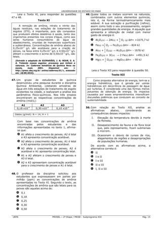 UNIVERSIDADE DO ESTADO DO PARÁ
    Leia o Texto XI, para responder às questões                  49. Quase todos os metais ocorrem na natureza,
47 e 48.                                                             combinados com outros elementos químicos,
                   Texto XI                                          isto é, na forma termodinamicamente mais
                                                                     estável. A sua extração e purificação (refino),
       A remoção de amônia, nitrato e nitrito das                    assim como todo o seu processamento, exigem
 águas residuais, nas estações de tratamento de                      grandes quantidades de energia. A equação que
 esgotos (ETE), é importante, pois são compostos                     apresenta a obtenção de metal com menor
 que produzem efeitos deletérios à saúde, tanto dos                  gasto de energia é:
 organismos presentes nos corpos d’água, como aos
 seres    humanos    consumidores     de   água    de                 a Al2O3(s) → 2Al(s) +     O2   (g)   ΔH= +1675,7 kJ
 abastecimento, oriundas de mananciais superficiais
 e subterrâneos. Concentrações de amônia abaixo de                    b Fe(s) + O2 → Fe2O3(s) ∆H= - 824 kJ
 0,25x10-3 g/L são aceitáveis para a criação de
 peixes, na faixa entre 0,25x10-3 g/L e 0,50x10-3 g/L                 c Al(s) +    O2(g) → Al2O3(s) ∆H= - 1676 kJ
 afetam o crescimento e acima de 0,50x10-3 g/L, são
                                                                      d Fe2O3(s) + 3C(s) → 2 Fe(s) ∆H= +491,5 kJ
 letais.
   (Extraído e adaptado de GUIMARÃES, J. R; NOUR, E. A.               e Hg(l) +       O2(g) → HgO(s) ∆H= - 90 kJ
   A. Tratando nossos esgotos: processos que imitam a
   natureza. In: Cadernos temáticos de Química Nova na
   escola,     maio     2001.      Disponível   em:      <
   http://qnesc.sbq.org.br/ online/cadernos/01/>, acessado             Leia o Texto XII para responder à questão 50.
   em: 18/09/2010).
                                                                                         Texto XII

47. Um    grupo    de    estudantes    de   química                     Como proposta alternativa de energia, tem-se a
    desenvolveu uma pesquisa durante a disciplina                  energia hidrelétrica, que é gerada por usinas
    Química Ambiental, coletando amostras de                       hidrelétricas em decorrência da passagem de água
    água em três estações de tratamento de esgoto                  por turbinas. É considerada uma das formas menos
    existentes na cidade, e realizaram a análise dos               poluentes de obtenção de energia. Os impactos
    parâmetros físico-químicos. Nos três ensaios                   causados por esses empreendimentos intensificam
    encontraram as respectivas concentrações de                    discussões polêmicas que conduzem ao conceito de
    amônia (mol/L):                                                sustentabilidade.

       A1               A2                 A3
    0,18 x10-4       0,30 x10-4         0,10 x10-4               50. Com relação ao Texto XII, analise                    as
                                                                     afirmativas    abaixo,    considerando               as
  Dados (g/mol): N = 14; H = 1                                       consequências desses impactos:
                                                                       I.    Elevação da temperatura devido à morte
    Com base nas concentrações de amônia                                     da floresta.
    encontradas   pelos   estudantes    e    das                       II.   Desaparecimento da fauna e da flora local
    informações apresentadas no texto 1, afirma-                             que, pelo represamento, ficam submersas
    se que:                                                                  e morrem.
    a A1 afeta o crescimento de peixes; A2 é letal                     III. Ocasionam o desvio de cursos de rios,
      e A3 apresenta concentração aceitável.                                alagamentos de regiões e desapropriações
    b A2 afeta o crescimento de peixes; A1 é letal                          de populações humanas.
      e A3 apresenta concentração aceitável.
                                                                      De acordo com as           afirmativas     acima,   a
    c A3 afeta o crescimento de peixes; A2 é                          alternativa correta é:
      aceitável e A1 apresenta concentração letal.
                                                                      a II
    d A1 e A2 afetam o crescimento de peixes e                        b I e II
      A3 é letal.
                                                                      c I e III
    e A2 e A3 apresentam concentração aceitável
      para o crescimento de peixes e A1 é letal.                      d II e III
                                                                      e I, II e III
48. O professor da disciplina solicitou aos
    estudantes que expressassem em partes por
    milhão (ppm) as concentrações de amônia
    apresentadas no Texto XI. Segundo o texto, as
    concentrações de amônia que são letais para os
    peixes são aquelas acima de:
   a 0,1
   b 0,18
   c 0,25
   d 0,30
   e 0,50


 UEPA                               PROSEL – 2ª Etapa / PRISE - Subprograma XIII                                    Pág. 15
 