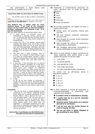 UNIVERSID ADE DO ESTAD DO PARÁ
                                                                    DO

    Leia ate entamente o texto               abaixo     pa
                                                         ara       57. Analisand as cara
                                                                                do      acterísticas estruturais do
res          questões de 57 a 60.
  sponder às q                                                         texto, afirma-se q
                                                                               a        que se trat  ta do gênero
                                                                       discursivo:
                                                                       a blog
  Green Mom G
  G         Gifts You Do
                       on’t Buy for Mother’s Day
                                    M          y
                                                                        b carta
        (by Jenn
               nifer Lance on May 4, 2010 2 comments
                            n           0·         s)
                                                                        c notícia
                                                                                a
    Hello there If you are n
              e!           new here, you might want t
                                       u              to                d entrev
                                                                               vista
 su
  ubscribe to t
              the RSS feed for updates on this topic.
                           d            o
                                                                        e ensaio jornalístico
                                                                               o            o
 This Mother’   ’s Day, I neither nee       ed nor wan    nt
 material item
 m             ms. I am tired of th         he consume    er       58. No prime
                                                                              eiro parágra fo, em negr
                                                                                                     rito no texto a
                                                                                                                 o,
 cu
  ulture we liv in that make us feel each holiday
               ve                                          y,          pessoa afirma que:
 birthday, cele ebration, etc demands a gift. It i
                               c.                          is
 ju not susta
  ust          ainable.                                                 a precisa achar u
                                                                                        um presente criativo p
                                                                                                  e          para
 Here are some ideas for my family this Mo   other’s Day:                 sua mãe.
                                                                              m
      • A cle   ean house:        A constant chore o       of
                                                                        b não quer comp rar present
                                                                                                  tes tradicion
                                                                                                              nais
         mothe erhood is clea  aning, laundrry, picking up p,
         etc. T have the day off from domestic chore
               To                                         es              para sua mãe.
         (or a wweek off if they really clean!) would be a              c está cansada de comprar ta
                                                                                                   antos presen
                                                                                                              ntes
         wonde erful gift.                                                a cad celebração
                                                                              da         o.
      • Family work day in the garden Spring tim
               y                           n:            me
         exploddes with garden work, and it gets a litt
                                            d             tle           d está cansada da cultura do consumis
                                                                                          a                 smo
         overwwhelming when you try to grow most o         of             relacionada às ce
                                                                                          elebrações.
         your oown food orga                ough I get he lp
                              anically. Altho                           e não consegue d
                                                                                       desvincular aniversários e
                                                                                                              s
         off and on, a full day of family devotion to th
                                             d            he              dema celebraçõ
                                                                             ais       ões do consu
                                                                                                  umismo.
         garden would be g   grand and alle eviate stress in
         my lifee.
      • Hot b  bath with a glass of org      ganic wine in         59. Entre os itens listad os a seguir, encontram
                                                                                                        ,         m-se
         privaccy: As a mot   ther of small children, ther re          ideias sugeridas pe  ela autora sobre o q   que
         is a nnever an unin nterrupted, moment. I don    n’t          gostaria de ganhar n dia das mães:
                                                                                           no
         believe in locking doors, but to ta ake a hot bathh,
         sip soome organic wine, and re      elax would b be            I.    uma sesta.
                                                                                a
         heave enly.                                                    II.   um banho quent
                                                                                           te.
      • A long hike: I hike everyday, but it is rare t
               g              e             b              to
         have the childcare necessary fo a long hike
                                            or             e.           III. uma garrafa de vinho.
                                                                               a
         Althouugh it may s  seem strange to want tim    me
                                                                        IV. uma longa cami nhada.
                                                                              a
         away from your children on Mother                r’s
         Day, ffamily hikes o occur often enough but ar
                                            e              re           V.    um mês longe d
                                                                                           das tarefas domésticas.
         limited to the three miles my fiv
                d             e             ve-year-old soon
         can tr rek. I want to hike at le   east ten mile s,           De acord  do com a   as   afirmativ
                                                                                                         vas   acima,   a
         listen to the sounds of nature, and meditate o
                              s                           on           alternativa correta é:
         the mmovement with   hout having to give a pigg
                                            t             gy           a I, II e V
         back rride.
      • A nap!                                                         b I, II e IV
         As far as my ow mother is concerned, I
                             wn                                        c I, III e V
         usually treat her to a new Dr. Ha
                y                           auschka beaut  ty
         produc ct. I still can’t get past that feeling o  of          d I, III e IV
         obligation to give m own mothe a gift on th
                             my             er            his          e II, III e V
         holiday.

 Comments:                                                         60. O texto relaciona a cultura de presentear à
                                                                                                    e
      …You are not alone in feeling obligated to ge
                          e                          et                ecossuste
                                                                               entabilidade
                                                                                          e.   A  alternativa  que
                                                                                                               q
      somet  thing for you Mother. Am
                          ur           merican growwn                  expressa essa relaçã é:
                                                                                          ão
      living plants are a greener alte ernative to cu
                                                    ut
      flower (Martin - M
             rs.          May 4, 2010 at 10:17 pm )
                                       t                                a A constant chore of motherho
                                                                                                     ood is cleanin
                                                                                                                  ng.
      Love all these idea I am not sure why ou
                          as!                       ur
                                                                              ually treat h
                                                                        b I usu           her to a new Dr. Hausch
                                                                                                     w          hka
      society focuses so much on bu
              y                       uying the bes st,
      most expensive, gifts for Mother’s Day. Ho   ow
                                                                          beauty product.
      many mamas would much ra        ather have a  an                  c Amer rican grown living plants are a gree
                                                                                                       s          ener
      experi ience, a handdmade somet  thing from he er                   altern
                                                                               native to cut flowers.
                                                                                           t
      little o
             ones, an intan
                          ngible something that meanns
      more to her than a  anything?… (B
                                      Brenna ‐ May 4 4,                 d I am not sure w
                                                                                        why our soci
                                                                                                   iety focuses so
                                                                                                              s
      2010 a 10:55 pm)
              at                                                          much on buying the best.
                                                                              h
                                                                        e You are not aloone in feelin obligated to
                                                                                                     ng        d
   (Source:http
              p://ecochildsp
                           play.com/20100/05/04/green
                                                    n-                    get something fo your Mother.
                                                                                         or
            moom-gifts-you--dont-buy-for-
                                        -mothers-day/
                                                   y/)




UE
 EPA                                  PROSE – 2ª Etapa / PRISE - Subp
                                          EL                        programa XIII                                 Pág. 19
 