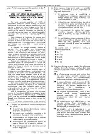 UNIVERSIDADE DO ESTADO DO PARÁ

Leia o Texto I para responder às questões de 1 a 7.               2. Dois aspectos importantes sobre a condição
                                                                     humana, o universal e o local, expressos nas
                           Texto I
                                                                     seguintes afirmativas:
    JARI 1967: ATRÁS DE CELULOSE, UM                                    I.    O universal revela a impotência, o
  BILIONÁRIO AMBICIOSO BOTOU A SELVA                                          imobilismo, as perdas que a passagem do
  ABAIXO. FOI VENCIDO POR ELA E PELAS                                         tempo impõe aos seres humanos, nas
                 DÍVIDAS                                                      diferentes fases da vida.
       Foi uma surpresa quando, em 1967, o                              II.   O local revela a transitoriedade da vida e
 empresário americano Daniel Ludwig se tornou                                 do sofrimento como constitutivo do ser
 proprietário de um dos maiores imóveis rurais do                             humano, independente do espaço e da
 planeta – quase um novo Sergipe, entre Pará e                                condição econômica em que vive.
 Amapá. Depois de acumular US$5 bilhões com a
 construção de navios e transporte de petróleo, o                       III. A compreensão do projeto Jari requer
 empresário pretendia erguer um polo agropecuário,                           mobilizar aspectos internos, portanto,
 trocando a selva por lavoura – o plano que já falhara                       local, e externos, ou seja, universal, ao
 com Ford.                                                                   texto.
       Mas, enquanto a Fordlândia foi erguida sem
                                                                        IV. Os significados desses aspectos do texto
 interferências, o projeto Jari vivia sob suspeita:
 esquerda e ditadura se uniam nos receios sobre a
                                                                            estão circunscritos à situação política do
 soberania nacional. O empreendimento chegou até a                          Brasil de 1967, portanto, local, cuja
 ser visitado por uma CPI – como sempre,                                    esquerda receava a perda da soberania
 inconclusiva.                                                              nacional.
       A vastidão do projeto chamava mesmo a                            De acordo com as         afirmativas   acima,   a
 atenção. Em uma região sem infraestrutura                              alternativa correta é:
 nenhuma, Ludwig mandou construir portos, uma
 ferrovia, 9 mil quilômetros de estradas. Fez mais:                     a I e IV
 trouxe de barco, do Japão, uma usina termelétrica e                    b III e IV
 uma fábrica de celulose. Em 1978, ambas foram
 rebocadas por 25 mil quilômetros em 53 dias, numa                      c II e III
 meia-volta ao mundo que ficou famosa na época.                         d II e IV
       Gastos extravagantes como esse, no entanto,
 escondiam falhas de planejamento. A equipe de                          e I e III
 Ludwig parecia ignorar que o solo da Amazônia é
 pobre. Só vingou o plantio de árvores para a                     3. O projeto Jari gerou uma cidade, Beiradão, que
 produção de celulose.                                               até hoje é uma favela sobre palafitas. Com esta
       Além disso, não houve preparo para o                          afirmativa presente no texto, é correto afirmar
 deslocamento populacional que o projeto fatalmente                  que:
 causaria. O Jari gerou uma cidade, Beiradão, até
 hoje uma favela sobre palafitas. Como a ilha da                       a a infraestrutura montada pelo projeto Jari,
 Inocência na Fordlândia, ela provia a diversão                          no seu início, também atendia aos
 noturna na qual os funcionários investiam boa parte                     requisitos básicos de sustentabilidade,
 do salário. Mal alojados, os trabalhadores sofriam                      viabilidade econômica e bem-estar social.
 com más condições sanitárias e surtos de meningite.
                                                                       b a responsabilidade social, o respeito à vida,
       Com tudo dando errado, Ludwig enroscou-se na
                                                                         àquela altura, não eram considerados uma
 própria teia financeira. Ele ergueu o Jari à base de
                                                                         obrigação dos grupos empresariais no
 empréstimos, mas não conseguiu fazer o seu
 empreendimento dar lucro a tempo de honrá-los.                          momento         de      implantação         e
 Sem opção, caiu fora em 1982.                                           desenvolvimento de seus projetos.
       Mas o megaprojeto não virou ruína turística                     c os projetos agroindustriais, como o Jari,
 como o de Ford. Desde 2002 controlada pelo grupo                        àquela   altura,  sempre     apresentaram
 Orsa, a Jari Celulose se mostrou viável e sustentável                   estudos   avançados    de    execução   e
 – em 2004, foi certificada pelo Forest Stewardship                      envolvimento viável de seus recursos
 Council, uma ONG que atesta o bom manejo de                             humanos.
 florestas.
           (In: Revista Superinteressante. Ed. 274. Jan/2010)          d os investimentos em mão-de-obra e seu
                                                                         manejo sempre foram prioridade em
1. O projeto Jari apresentou resultados negativos                        projetos agroindustriais como o observado
   em função:                                                            na implantação do projeto Jari.
   a da construção de uma termelétrica na área                         e as relações entre a natureza e o ser
     do projeto não concluída.                                           humano, durante a implantação do projeto
   b da pressa por resultados imediatos e do                             Jari, foram marcadas pelas análises mais
     acúmulo de dívidas do empreendimento.                               concretas sobre responsabilidade social e
                                                                         ecossistemas viáveis.
   c da implantação do projeto sem as devidas
     credenciais do governo brasileiro.
   d do transporte de trabalhadores dentro da
     área do projeto que se verificou inviável.
   e de problemas relativos à soberania nacional
     na área do projeto.

 UEPA                                PROSEL – 2ª Etapa / PRISE - Subprograma XIII                                  Pág. 2
 