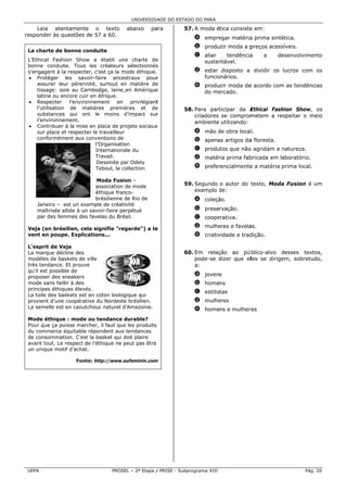 UNIVERSID ADE DO ESTAD DO PARÁ
                                                                 DO

    Leia ate entamente o texto            abaixo     pa
                                                      ara        57. A moda ética consiste em:
                                                                                         e
res          questões de 57 a 60.
  sponder às q
                                                                     a empre
                                                                           egar matéria prima sinté
                                                                                      a           ética.
                                                                     b produzir moda a p
                                                                                       preços acess
                                                                                                  síveis.
 La charte de bonne cond
  a                    duite
                                                                     c aliar    tendência
                                                                                        a     a     de
                                                                                                     esenvolvime
                                                                                                               ento
 L’
  ’Ethical Fash  hion Show a établi une charte de
                                              e        e               sustenntável.
 bo
  onne condui     ite. Tous les créateurs sélectionnés s
 s'
  'engagent à la respecter, c'est ça la mode éthique.                d estar disposto a dividir os lucros com os
 • Protéger les savoir-         -faire ances straux pour
                                                       r                    onários.
                                                                       funcio
     assurer le  eur pérennité surtout en matière de
                               é,            n         e             e produzir moda de acordo com as tendênc
                                                                                      e          m          cias
     tissage: so au Camb
                  oie          bodge, laine en Amériquee               do me
                                                                           ercado.
     latine ou e encore cuir en Afrique.
                                n
 • Respecter          l’environne
                                ement en privilégiant  t
     l’utilisation de matiè
                 n              ères premiè  ères et dee         58. Para partticipar da EEthical Fash
                                                                                                     hion Show, os
     substances qui ont le moins d’impact sur
                  s                          d         r             criadores se comprom metem a re espeitar o m
                                                                                                                meio
     l’environne  ement.                                             ambiente utilizando:
 • Contribuer à la mise en place de projets sociaux
                 r              n                      x
     sur place e respecter l travailleur
                 et             le                                   a mão de obra locall.
                                                                           d
     conformém   ment aux con  nventions de                          b apena artigos da floresta.
                                                                           as         a
                                             on
                                 l’Organisatio
                                 Internationa du
                                             ale                     c produtos que não agridam a natureza.
                                                                                      o           n
                                 Travail.                            d matér prima fab
                                                                           ria       bricada em la
                                                                                                 aboratório.
                                  Dessinée pa Odely
                                             ar
                                 Teboul, la co
                                             ollection               e prefer
                                                                            rencialmente a matéria prima local.
                                                                                       e

                             Moda Fusio –on
                             association de mode
                                         d
                                                                 59. Segundo o autor do t
                                                                                        texto, Moda Fusion é um
                                                                                                  a
                             éthique franco-                         exemplo de:
                                                                             d
                             brésilienne de Rio de
                                         d                           a coleçã
                                                                            ão.
    Janeiro – est un exemple de créativ  vité
    maîtrisée a
              alliée à un sa
                           avoir-faire perpétué                      b preservação.
    par des fem
              mmes des favelas du Brésil.                            c coope
                                                                           erativa.

 Veja (en brés
 V           silien, cela s
                          signifie "reg
                                      garde") a le
                                                 e                   d mulhe
                                                                           eres e favela
                                                                                       as.
 vent en poup Explicati
             pe.          ions...                                    e criativ
                                                                             vidade e trad
                                                                                         dição.

 L'esprit de VVeja
 La marque déc
  a             cline des                                        60. Em relaçção ao pú blico-alvo desses text
                                                                                                     d          tos,
 modèles de ba
 m              askets de ville                                      pode-se dizer que elles se dirige
                                                                             d                       em, sobretu
                                                                                                               udo,
 tr tendance. Et prouve
  rès           .                                                    a:
 qu’il est possib de
                ble
 proposer des s sneakers                                             a jovens
 mode sans faillir à des
 m                                                                   b homens
 principes éthiqques élevés.
                                                                     c estilistas
 La toile des ba
  a             askets est en coton biolog
                                         gique qui
 provient d’une coopérative du Nordeste brésilien.
               e            e            e                           d mulhe
                                                                           eres
 La semelle est en caoutcho naturel d’Amazonie.
  a             t            ouc                                     e homens e mulher
                                                                                     res
 Mode éthique : mode ou tendance durable?
 M             e          u             d
 Po que ça pu
  our          uisse marche il faut que les produits
                           er,          e
 du commerce équitable rép  pondent aux tendances
 de consommation. C’est la basket qui doit plaire
  e                                     d
 av
  vant tout. Le respect de l’éthique ne peut pas être
              e                         p
 un unique mot d’achat.
               tif

                     Fonte: http://www.a
                                       aufeminin.com
                                                   m




UE
 EPA                                PROSE – 2ª Etapa / PRISE - Subp
                                        EL                        programa XIII                              Pág. 20
 
