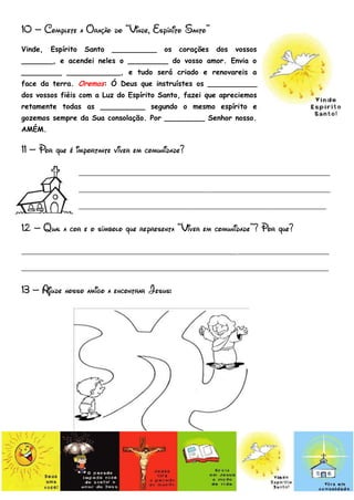 10 – Complete a Oração do “Vinde, Espírito Santo”
Vinde,   Espírito    Santo   __________   os   corações   dos   vossos
_______, e acendei neles o _________ do vosso amor. Envia o
_________ ____________, e tudo será criado e renovareis a
face da terra. Oremos: Ó Deus que instruístes os ___________
dos vossos fiéis com a Luz do Espírito Santo, fazei que apreciemos
retamente todas as __________ segundo o mesmo espírito e
gozemos sempre da Sua consolação. Por _________ Senhor nosso.
AMÉM.

11 – Por que é importante viver em comunidade?
                    _______________________________________________________________
                    _______________________________________________________________
                    ______________________________________________________________
12 – Qual a cor e o símbolo que representa “Viver em comunidade”? Por que?
_____________________________________________________________________________
_____________________________________________________________________________
13 – Ajude nosso amigo a encontrar Jesus:
 