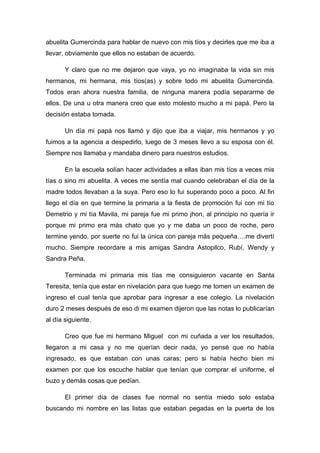 abuelita Gumercinda para hablar de nuevo con mis tíos y decirles que me iba a
llevar, obviamente que ellos no estaban de acuerdo.

       Y claro que no me dejaron que vaya, yo no imaginaba la vida sin mis
hermanos, mi hermana, mis tíos(as) y sobre todo mi abuelita Gumercinda.
Todos eran ahora nuestra familia, de ninguna manera podía separarme de
ellos. De una u otra manera creo que esto molesto mucho a mi papá. Pero la
decisión estaba tomada.

       Un día mi papá nos llamó y dijo que iba a viajar, mis hermanos y yo
fuimos a la agencia a despedirlo, luego de 3 meses llevo a su esposa con él.
Siempre nos llamaba y mandaba dinero para nuestros estudios.

       En la escuela solían hacer actividades a ellas iban mis tíos a veces mis
tías o sino mi abuelita. A veces me sentía mal cuando celebraban el día de la
madre todos llevaban a la suya. Pero eso lo fui superando poco a poco. Al fin
llego el día en que termine la primaria a la fiesta de promoción fui con mi tío
Demetrio y mi tía Mavila, mi pareja fue mi primo jhon, al principio no quería ir
porque mi primo era más chato que yo y me daba un poco de roche, pero
termine yendo, por suerte no fui la única con pareja más pequeña….me divertí
mucho. Siempre recordare a mis amigas Sandra Astopilco, Rubí, Wendy y
Sandra Peña.

       Terminada mi primaria mis tías me consiguieron vacante en Santa
Teresita, tenía que estar en nivelación para que luego me tomen un examen de
ingreso el cual tenía que aprobar para ingresar a ese colegio. La nivelación
duro 2 meses después de eso di mi examen dijeron que las notas lo publicarían
al día siguiente.

       Creo que fue mi hermano Miguel con mi cuñada a ver los resultados,
llegaron a mi casa y no me querían decir nada, yo pensé que no había
ingresado, es que estaban con unas caras; pero si había hecho bien mi
examen por que los escuche hablar que tenían que comprar el uniforme, el
buzo y demás cosas que pedían.

       El primer día de clases fue normal no sentía miedo solo estaba
buscando mi nombre en las listas que estaban pegadas en la puerta de los
 