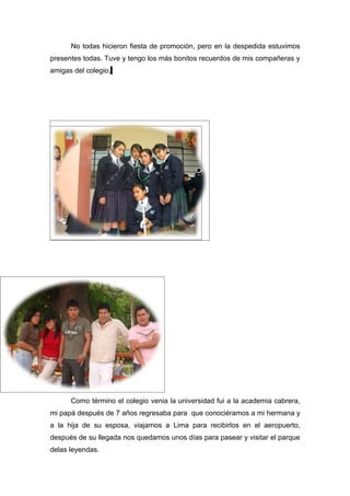 No todas hicieron fiesta de promoción, pero en la despedida estuvimos
presentes todas. Tuve y tengo los más bonitos recuerdos de mis compañeras y
amigas del colegio.




      Como término el colegio venia la universidad fui a la academia cabrera,
mi papá después de 7 años regresaba para que conociéramos a mi hermana y
a la hija de su esposa, viajamos a Lima para recibirlos en el aeropuerto,
después de su llegada nos quedamos unos días para pasear y visitar el parque
delas leyendas.
 