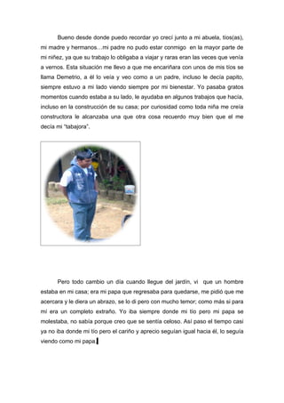 Bueno desde donde puedo recordar yo crecí junto a mi abuela, tíos(as),
mi madre y hermanos…mi padre no pudo estar conmigo en la mayor parte de
mi niñez, ya que su trabajo lo obligaba a viajar y raras eran las veces que venía
a vernos. Esta situación me llevo a que me encariñara con unos de mis tíos se
llama Demetrio, a él lo veía y veo como a un padre, incluso le decía papito,
siempre estuvo a mi lado viendo siempre por mi bienestar. Yo pasaba gratos
momentos cuando estaba a su lado, le ayudaba en algunos trabajos que hacía,
incluso en la construcción de su casa; por curiosidad como toda niña me creía
constructora le alcanzaba una que otra cosa recuerdo muy bien que el me
decía mi “tabajora”.




      Pero todo cambio un día cuando llegue del jardín, vi que un hombre
estaba en mi casa; era mi papa que regresaba para quedarse, me pidió que me
acercara y le diera un abrazo, se lo di pero con mucho temor; como más si para
mí era un completo extraño. Yo iba siempre donde mi tío pero mi papa se
molestaba, no sabía porque creo que se sentía celoso. Así paso el tiempo casi
ya no iba donde mi tío pero el cariño y aprecio seguían igual hacia él, lo seguía
viendo como mi papa.
 