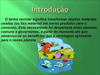 O termo reciclar significa transformar objetos materiais usados (ou lixo material) em novos produtos para o consumo. Esta necessidade foi despertada pelas pessoas comuns e governantes, a partir do momento em que observou-se os benefícios que a reciclagem apresenta para o nosso planeta. 