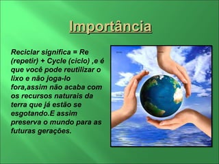 Importância Reciclar significa = Re (repetir) + Cycle (ciclo) ,e é que você pode reutilizar o lixo e não joga-lo fora,assim não acaba com os recursos naturais da terra que já estão se esgotando.E assim preserva o mundo para as futuras gerações. 