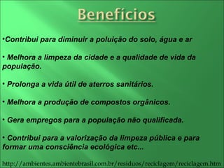 Contribui para diminuir a poluição do solo, água e ar Melhora a limpeza da cidade e a qualidade de vida da população. Prolonga a vida útil de aterros sanitários.  Melhora a produção de compostos orgânicos.  Gera empregos para a população não qualificada. Contribui para a valorização da limpeza pública e para formar uma consciência ecológica etc... http://ambientes.ambientebrasil.com.br/residuos/reciclagem/reciclagem.htm 