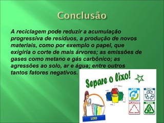 A reciclagem pode reduzir a acumulação progressiva de resíduos, a produção de novos materiais, como por exemplo o papel, que exigiria o corte de mais árvores; as emissões de gases como metano e gás carbônico; as agressões ao solo, ar e água; entre outros tantos fatores negativos. 