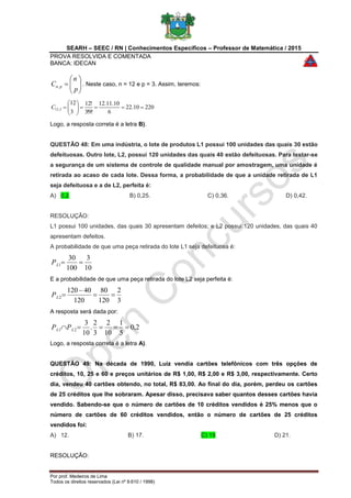 SEARH – SEEC / RN | Conhecimentos Específicos – Professor de Matemática / 2015
PROVA RESOLVIDA E COMENTADA
BANCA: IDECAN
Por prof. Medeiros de Lima
Todos os direitos reservados (Lei nº 9.610 / 1998)







p
n
C pn, . Neste caso, n = 12 e p = 3. Assim, teremos:
22010.22
6
10.11.12
!9!3
!12
3
12
3,12 





C
Logo, a resposta correta é a letra B).
QUESTÃO 48: Em uma indústria, o lote de produtos L1 possui 100 unidades das quais 30 estão
defeituosas. Outro lote, L2, possui 120 unidades das quais 40 estão defeituosas. Para testar-se
a segurança de um sistema de controle de qualidade manual por amostragem, uma unidade é
retirada ao acaso de cada lote. Dessa forma, a probabilidade de que a unidade retirada de L1
seja defeituosa e a de L2, perfeita é:
A) 0,2. B) 0,25. C) 0,36. D) 0,42.
RESOLUÇÃO:
L1 possui 100 unidades, das quais 30 apresentam defeitos; e L2 possui 120 unidades, das quais 40
apresentam defeitos.
A probabilidade de que uma peça retirada do lote L1 seja defeituosa é:
10
3
100
30
1 LP
E a probabilidade de que uma peça retirada do lote L2 seja perfeita é:
3
2
120
80
120
40120
2 

LP
A resposta será dada por:
2,0
5
1
10
2
3
2
.
10
3
21  LL PP
Logo, a resposta correta é a letra A).
QUESTÃO 49: Na década de 1990, Luiz vendia cartões telefônicos com três opções de
créditos, 10, 25 e 60 e preços unitários de R$ 1,00, R$ 2,00 e R$ 3,00, respectivamente. Certo
dia, vendeu 40 cartões obtendo, no total, R$ 83,00. Ao final do dia, porém, perdeu os cartões
de 25 créditos que lhe sobraram. Apesar disso, precisava saber quantos desses cartões havia
vendido. Sabendo-se que o número de cartões de 10 créditos vendidos é 25% menos que o
número de cartões de 60 créditos vendidos, então o número de cartões de 25 créditos
vendidos foi:
A) 12. B) 17. C) 19. D) 21.
RESOLUÇÃO:
 