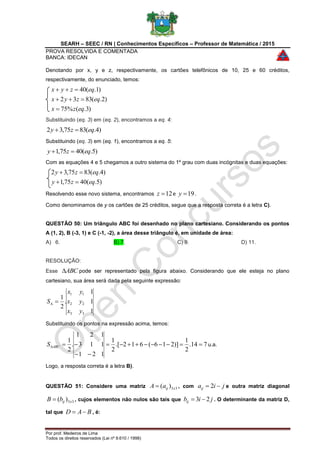 SEARH – SEEC / RN | Conhecimentos Específicos – Professor de Matemática / 2015
PROVA RESOLVIDA E COMENTADA
BANCA: IDECAN
Por prof. Medeiros de Lima
Todos os direitos reservados (Lei nº 9.610 / 1998)
Denotando por x, y e z, respectivamente, os cartões telefônicos de 10, 25 e 60 créditos,
respectivamente, do enunciado, temos:
)3.(%75
)2.(8332
)1.(40
eqzx
eqzyx
eqzyx



Substituindo (eq. 3) em (eq. 2), encontramos a eq. 4:
)4.(8375,32 eqzy 
Substituindo (eq. 3) em (eq. 1), encontramos a eq. 5:
)5.(4075,1 eqzy 
Com as equações 4 e 5 chegamos a outro sistema do 1º grau com duas incógnitas e duas equações:
)5.(4075,1
)4.(8375,32
eqzy
eqzy


Resolvendo esse novo sistema, encontramos 12z e 19y .
Como denominamos de y os cartões de 25 créditos, segue que a resposta correta é a letra C).
QUESTÃO 50: Um triângulo ABC foi desenhado no plano cartesiano. Considerando os pontos
A (1, 2), B (-3, 1) e C (-1, -2), a área desse triângulo é, em unidade de área:
A) 6. B) 7. C) 9. D) 11.
RESOLUÇÃO:
Esse ABC pode ser representado pela figura abaixo. Considerando que ele esteja no plano
cartesiano, sua área será dada pela seguinte expressão:
1
1
1
.
2
1
33
22
11
yx
yx
yx
S 
Substituindo os pontos na expressão acima, temos:
714.
2
1
)]216(612.[
2
1
121
113
121
.
2
1


ABCS u.a.
Logo, a resposta correta é a letra B).
QUESTÃO 51: Considere uma matriz 33)( xijaA  , com jiaij  2 e outra matriz diagonal
33)( xijbB  , cujos elementos não nulos são tais que jibij 23  . O determinante da matriz D,
tal que BAD  , é:
 