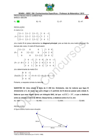 SEARH – SEEC / RN | Conhecimentos Específicos – Professor de Matemática / 2015
PROVA RESOLVIDA E COMENTADA
BANCA: IDECAN
Por prof. Medeiros de Lima
Todos os direitos reservados (Lei nº 9.610 / 1998)
A) -12. B) -15. C) -27. D) -47.
RESOLUÇÃO:
A matriz A é:









 















345
123
101
33.223.213.2
32.222.212.2
31.221.211.2
A
Já a matriz B só possui elementos na diagonal principal, pois se trata de uma matriz diagonal. Os
demais são nulos. A matriz B ficará assim:

























300
020
001
3.23.300
02.22.30
001.21.3
B









 





















 

045
103
100
300
020
001
345
123
101
BAD
Já o determinante da matriz D é:
12)000(1200
045
103
100
)( 

DDet
Portanto, a resposta correta é a letra A).
QUESTÃO 52: Uma cidade B dista de C 250 km. Entretanto, não há rodovia que ligue B
diretamente a C, de modo que para chegar a C partindo de B deve-se passar pela cidade A.
Sabe-se que esse trajeto forma um triângulo BAC, tal que º30)( CABm

, e que a distância
entre as cidades A e B é de 400 km. Dessa forma, a distância entre A e C é, km:
A) 360. B) 480. C) 500. D) 560.
RESOLUÇÃO:
A figura abaixo ilustra essa situação:
 