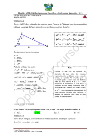 SEARH – SEEC / RN | Conhecimentos Específicos – Professor de Matemática / 2015
PROVA RESOLVIDA E COMENTADA
BANCA: IDECAN
Por prof. Medeiros de Lima
Todos os direitos reservados (Lei nº 9.610 / 1998)
RESOLUÇÃO:
Como o BAC não é retângulo, não podemos usar o Teorema de Pitágoras. Logo, temos que utilizar
a lei dos cossenos. Da figura abaixo tiramos as relações possíveis dessa lei:
Comparando as figuras, temos que:
º30
250
400





kmc
kmb
da
Portanto, a relação fica assim:
0975003400²
2
3
800160000²62500
º30cos..400.2²²400²250
cos.2²²²




dd
dd
dd
dbbdc 









kmd
kmd
d
41,196
41,496
2
900003400
90000390000480000
2
1
Logo, a questão foi anulada.
QUESTÃO 53: Um triângulo possui lados 4 cm, 5 cm e 7 cm. Logo, sua área, em cm², é:
A) 62 . B) 64 . C) 32 . D) 34 .
RESOLUÇÃO:
A área de um triângulo, conhecendo-se as medidas dos lados, é dada pela expressão:
)]).().(.[( csbsassS  , onde:



cos.2²²²
cos.2²²²
cos.2²²²
abbac
accab
bccba



Nota:
Embora 41,4961 d km se aproxime da
alternativa C) que, antes dos recursos
impetrados pelos candidatos, seria a resposta
correta, a questão foi anulada, pois o
enunciado pede o valor exato da distância
entre as duas cidades A e C. E o valor
encontrado é aproximado, o que induz o
candidato ao erro. Outra justificativa para a
anulação é que a questão não fornece o valor
da 3 , o que, dependendo da quantidade de
casas decimais utilizadas pelo candidato, a
resposta se distancia, para mais ou para
menos, do valor esperado.
 