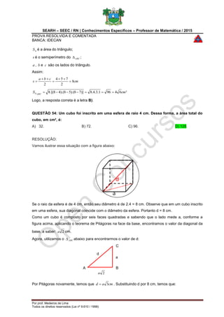 SEARH – SEEC / RN | Conhecimentos Específicos – Professor de Matemática / 2015
PROVA RESOLVIDA E COMENTADA
BANCA: IDECAN
Por prof. Medeiros de Lima
Todos os direitos reservados (Lei nº 9.610 / 1998)
A B
C
d
a
2a
S é a área do triângulo;
s é o semiperímetro do ABC ;
a , b e c são os lados do triângulo.
Assim:
cm
cba
s 8
2
754
2





²64961.3.4.8)]78).(58).(48.[(8 cmS ABC

Logo, a resposta correta é a letra B).
QUESTÃO 54: Um cubo foi inscrito em uma esfera de raio 4 cm. Dessa forma, a área total do
cubo, em cm², é:
A) 32. B) 72. C) 96. D) 128.
RESOLUÇÃO:
Vamos ilustrar essa situação com a figura abaixo:
Se o raio da esfera é de 4 cm, então seu diâmetro é de 2.4 = 8 cm. Observe que em um cubo inscrito
em uma esfera, sua diagonal coincide com o diâmetro da esfera. Portanto d = 8 cm.
Como um cubo é composto por seis faces quadradas e sabendo que o lado mede a, conforme a
figura acima, aplicando o teorema de Pitágoras na face da base, encontramos o valor da diagonal da
base, a saber: 2a cm.
Agora, utilizamos o ABC abaixo para encontrarmos o valor de d:
Por Pitágoras novamente, temos que cmad 3 . Substituindo d por 8 cm, temos que:
 