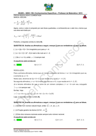 SEARH – SEEC / RN | Conhecimentos Específicos – Professor de Matemática / 2015
PROVA RESOLVIDA E COMENTADA
BANCA: IDECAN
Por prof. Medeiros de Lima
Todos os direitos reservados (Lei nº 9.610 / 1998)
cma
3
38
3.3
3.8
3
8
 .
Agora, como o cubo é composto por seis faces quadradas, e conhecendo-se o valor de a, temos que
sua área será dada por:
²128
9
3.64.6
3
3.8
.6²6
2
cmaScubo 









Portanto, a resposta correta é a letra D).
QUESTÃO 55: Analise as afirmativas a seguir, marque V para as verdadeiras e F para as falsas.
( ) z = (2p + 8) + 3i é imaginário puro para p = -4.
( ) z = (k + 2) + (k² - 4)i é real e não nulo se k = -2.
( ) Se z = a + bi, então zz  é sempre real.
A sequência está correta em
A) V, F, V. B) V, F, F. C) V, V, F. D) F, F, V.
RESOLUÇÃO:
Para a primeira afirmativa, temos que um número complexo da forma z = a + bi é imaginário puro se,
e somente se, a = 0.
Neste caso, devemos ter 2p + 8 = 0, o que resulta em p igual p = - 4. (V).
Na segunda afirmativa, z = a + bi é real e não nulo se a ≠ 0, o que resulta em k ≠ - 2. (F).
Já a terceira afirmativa diz que a soma de um número complexo z = a + bi com seu conjugado
biaz  é sempre real.
De fato. Veja:
aiaibbaabiabiazz 2.02)()()()(  (V).
Logo, a resposta correta é a letra A).
QUESTÃO 56: Analise as afirmativas a seguir, marque V para as verdadeiras e F para as falsas.
( ) Sendo n um número natural ímpar, então n
a R , se Ra .
( ) A Fração geratriz da dízima 0,4141... é
99
41
.
( ) Entre dois números racionais existe sempre outro número racional.
A sequência está correta em
A) V, V, V. B) V, F, V. C) F, V, F. D) F, V, V.
 