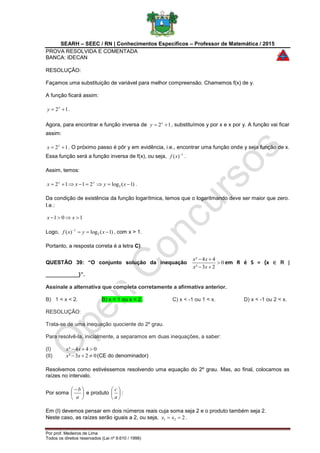 SEARH – SEEC / RN | Conhecimentos Específicos – Professor de Matemática / 2015
PROVA RESOLVIDA E COMENTADA
BANCA: IDECAN
Por prof. Medeiros de Lima
Todos os direitos reservados (Lei nº 9.610 / 1998)
RESOLUÇÃO:
Façamos uma substituição de variável para melhor compreensão. Chamemos f(x) de y.
A função ficará assim:
12  x
y .
Agora, para encontrar e função inversa de 12  x
y , substituímos y por x e x por y. A função vai ficar
assim:
12  y
x . O próximo passo é pôr y em evidência, i.e., encontrar uma função onde y seja função de x.
Essa função será a função inversa de f(x), ou seja, 1
)( 
xf .
Assim, temos:
)1(log2112 2  xyxx yy
.
Da condição de existência da função logarítmica, temos que o logaritmando deve ser maior que zero.
I.e.:
101  xx
Logo, )1(log)( 2
1

xyxf , com x > 1.
Portanto, a resposta correta é a letra C).
QUESTÃO 39: “O conjunto solução da inequação 0
23²
44²



xx
xx
em R é S = {x ∈ R |
___________}”.
Assinale a alternativa que completa corretamente a afirmativa anterior.
B) 1 < x < 2. B) x < 1 ou x < 2. C) x < -1 ou 1 < x. D) x < -1 ou 2 < x.
RESOLUÇÃO:
Trata-se de uma inequação quociente do 2º grau.
Para resolvê-la, inicialmente, a separamos em duas inequações, a saber:
(I) 044²  xx
(II) 023²  xx (CE do denominador)
Resolvemos como estivéssemos resolvendo uma equação do 2º grau. Mas, ao final, colocamos as
raízes no intervalo.
Por soma 




 
a
b
e produto 





a
c
:
Em (I) devemos pensar em dois números reais cuja soma seja 2 e o produto também seja 2.
Neste caso, as raízes serão iguais a 2, ou seja, 221  xx .
 