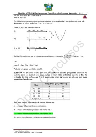 SEARH – SEEC / RN | Conhecimentos Específicos – Professor de Matemática / 2015
PROVA RESOLVIDA E COMENTADA
BANCA: IDECAN
Por prof. Medeiros de Lima
Todos os direitos reservados (Lei nº 9.610 / 1998)
2
+ + + + + + + + + + + +
2
+ + - - - - - + + + + + + + +
1 2
+ + - - - - - + + + + + + + +
1 2
Em (II) devemos pensar em dois números reais cuja soma seja igual a 3 e o produto seja igual a 2.
Neste caso, as raízes serão 1 ou 2, i.e., 11 x ou 22 x .
Pondo (I) e (II) nos intervalos, temos:
(I):
(II):
(I) e (II):
De (I) e (II) concluímos que os intervalos que satisfazem a inequação 0
23²
44²



xx
xx
são x < 1 ou
2 < x.
Logo, S = { x ∈ R | x < 1 ou 2 < x}.
Portanto, a resposta correta é a letra B).
QUESTÃO 40: Em uma escola, para que um professor obtenha progressão funcional na
carreira, deve ser avaliado por seus alunos e obter média aritmética superior a 6,0. Na
avaliação de dois professores A e B, suas notas foram agrupadas em classes com suas
respectivas frequências.
Com base nessas informações, é correto afirmar que
A) a moda é 6,5 para ambos os professores.
B) a média aritmética do professor B é inferior a 5,7.
C) a média aritmética de professor A é superior a 6,3.
D) ambos os professores obtiveram progressão funcional.
 