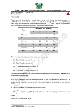 SEARH – SEEC / RN | Conhecimentos Específicos – Professor de Matemática / 2015
PROVA RESOLVIDA E COMENTADA
BANCA: IDECAN
Por prof. Medeiros de Lima
Todos os direitos reservados (Lei nº 9.610 / 1998)
RESOLUÇÃO:
Para resolvermos essa questão é preciso saber o ponto médio (xi) dos intervalos de classe e o
produto do ponto médio pela frequência (fi) de cada classe. Designando como xi.fiA, o produto do
ponto médio pela frequência de cada classe do professor A, e xi.fiB, como o produto do ponto médio
pela frequência de cada classe do professor B, teremos a tabela a seguir:
Nota
Frequência (por professor)
A B xi.fiA xi.fiB
0,20,0  1 0 1 0
0,40,2  5 7 15 21
0,60,4  14 20 70 100
0,80,6  24 24 168 168
0,100,8  9 2 81 18
Total 53 53 335 307
Antes de analisarmos cada alternativa, vamos convencionar por:
(I) MoA: a Moda do professor A;
(II) MoB: a Moda do professor B;
(III) Ax : a Média Aritmética do professor A;
(IV) Bx : a Média Aritmética do professor B.
Feito isso, devemos lembrar que quando se trata de uma distribuição de frequência, a Moda (Mo) é
dada pela seguinte expressão:
Mo =
2
)( Ll 
, onde l é o limite inferior da classe modal, e L é o limite superior da classe modal. E a
classe modal é aquela que apresenta maior número de frequência dentre todos os intervalos de
classe.
Já a Média Aritmética ( x ) é dada pela seguinte expressão:


i
ii
f
fx
x
).(
, onde xi.fi é o produto do ponto médio (xi ) pela frequência (fi) de cada intervalo de
classe.
Analisando cada alternativa, temos:
 