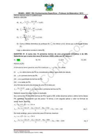 SEARH – SEEC / RN | Conhecimentos Específicos – Professor de Matemática / 2015
PROVA RESOLVIDA E COMENTADA
BANCA: IDECAN
Por prof. Medeiros de Lima
Todos os direitos reservados (Lei nº 9.610 / 1998)
A) 0,7
2
0,80,6
2




 AA
oA
Ll
M (F)
B) 79,5
53
307).(



iB
iBi
B
f
fx
x (F)
C) 32,6
53
335).(



iA
iAi
A
f
fx
x (V)
D) Como a Média Aritmética do professor B ( Bx ) foi inferior a 6,0, temos que a afirmação é falsa
(F).
Logo, a alternativa correta é a letra C).
QUESTÃO 41: A soma dos 15 primeiros termos de uma progressão aritmética é de 405.
Sabendo-se que a soma dos seus 25 termos é 2050, então seu 20º termo é:
A) 159. B) 181. C) 214. D) 280.
RESOLUÇÃO:
A fórmula do termo geral de uma PA é dada por rnaan ).1(1  , onde:
(I) na é o último termo da PA ou considerado o último, para efeito de cálculo;
(II) 1a é o primeiro termo da PA;
(III) n é a quantidade de termos da PA;
(IV) r é a razão da PA.
Já a fórmula da soma dos termos de uma PA é dada por:
2
).( 1 naa
S n
n

 , onde nS é a soma dos n primeiros termos da PA.
Sabendo essas fórmulas, vamos à resolução.
Se a soma dos 15 primeiros termos da PA é igual a 405, então devemos achar o último termo dessa
PA, admitindo inicialmente que ela possui 15 temos, e em seguida aplicar o valor na fórmula da
soma. Assim, teremos:
raraa 14).115( 1115  e
40510515
2
21030
2
15).142(
2
15).14(
1
1111
15 





 ra
rararaa
S eq. 1
De modo análogo, para a soma dos seus 25 termos, teremos:
raraa 24).125( 1125  e
205030025
2
60050
2
25).242(
2
25).24(
1
1111
25 





 ra
rararaa
S eq. 2
 