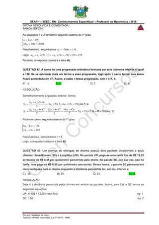 SEARH – SEEC / RN | Conhecimentos Específicos – Professor de Matemática / 2015
PROVA RESOLVIDA E COMENTADA
BANCA: IDECAN
Por prof. Medeiros de Lima
Todos os direitos reservados (Lei nº 9.610 / 1998)
As equações 1 e 2 formam o seguinte sistema do 1º grau:
205030025
40524
1
1


ra
ra
Resolvendo-o, encontramos 501 a e 11r .
Logo, 1592195019).120( 1120  raraa .
Portanto, a resposta correta é a letra A).
QUESTÃO 42: A soma de uma progressão aritmética formada por seis números inteiros é igual
a 156. Se se adicionar mais um termo a essa progressão, logo após o sexto termo, sua soma
ficará aumentada em 47. Assim, a razão r dessa progressão, com r ∈ R, é:
B) 5. B) 6. C) 7. D) 8.
RESOLUÇÃO:
Semelhantemente à questão anterior, temos:
1561563).52(
2
6).5(
11
11
6 

 rara
raa
S (eq.1) e
20347156217
2
4214
2
7).62(
2
7).6(
1
1111
7 





 ra
rararaa
S (eq. 2).
Ficamos com o seguinte sistema do 1º grau:
203217
156156
1
1


ra
ra
Resolvendo-o, encontramos r = 6.
Logo, a resposta correta é a letra B).
QUESTÃO 43: Um serviço de entregas de drones possui dois pacotes disponíveis a seus
clientes: SmartEpress (SE) e LongWay (LW). No pacote LW, paga-se uma tarifa fixa de R$ 12,25
acrescida de R$ 0,45 por quilômetro percorrido pelo drone. No pacote SE, por sua vez, não há
tarifa, mas paga-se R$ 0,80 por quilômetro percorrido. Dessa forma, o pacote SE permanecerá
mais vantajoso para o cliente enquanto a distância percorrida for, em km, inferior a:
C) 28. B) 29. C) 33. D) 35.
RESOLUÇÃO:
Seja d a distância percorrida pelos drones em ambos os pacotes. Assim, para LW e SE temos as
seguintes equações:
LW: 0,45d + 12,25 (valor fixo) eq. 1
SE: 0,8d eq. 2
 