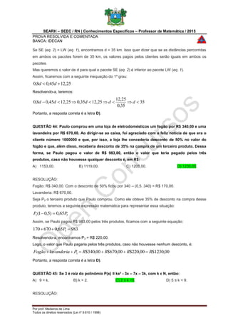 SEARH – SEEC / RN | Conhecimentos Específicos – Professor de Matemática / 2015
PROVA RESOLVIDA E COMENTADA
BANCA: IDECAN
Por prof. Medeiros de Lima
Todos os direitos reservados (Lei nº 9.610 / 1998)
Se SE (eq. 2) = LW (eq. 1), encontramos d = 35 km. Isso quer dizer que se as distâncias percorridas
em ambos os pacotes forem de 35 km, os valores pagos pelos clientes serão iguais em ambos os
pacotes.
Mas queremos o valor de d para qual o pacote SE (eq. 2) é inferior ao pacote LW (eq. 1).
Assim, ficaremos com a seguinte inequação do 1º grau:
25,1245,08,0  dd
Resolvendo-a, teremos:
35
35,0
25,12
25,1235,025,1245,08,0  ddddd
Portanto, a resposta correta é a letra D).
QUESTÃO 44: Paulo comprou em uma loja de eletrodomésticos um fogão por R$ 340,00 e uma
lavandeira por R$ 670,00. Ao dirigir-se ao caixa, foi agraciado com a feliz notícia de que era o
cliente número 1000000 e que, por isso, a loja lhe concederia desconto de 50% no valor do
fogão e que, além disso, receberia desconto de 35% na compra de um terceiro produto. Dessa
forma, se Paulo pagou o valor de R$ 983,00, então o valor que teria pagado pelos três
produtos, caso não houvesse qualquer desconto é, em R$:
A) 1153,00. B) 1119,00. C) 1205,00. D) 1230,00.
RESOLUÇÃO:
Fogão: R$ 340,00. Com o desconto de 50% ficou por 340 – (0,5. 340) = R$ 170,00.
Lavanderia: R$ 670,00.
Seja P3 o terceiro produto que Paulo comprou. Como ele obteve 35% de desconto na compra desse
produto, teremos a seguinte expressão matemática para representar essa situação:
33 65,0)5,01( PP 
Assim, se Paulo pagou R$ 983,00 pelos três produtos, ficamos com a seguinte equação:
98365,0670170 3  P
Resolvendo-a, encontramos P3 = R$ 220,00.
Logo, o valor que Paulo pagaria pelos três produtos, caso não houvesse nenhum desconto, é:
00,1230$00,220$00,670$00,340$3 RRRRPlavanderiaFogão 
Portanto, a resposta correta é a letra D).
QUESTÃO 45: Se 3 é raiz do polinômio P(x) ≡ kx³ - 3x – 7x – 3k, com k ϵ N, então:
A) 9 < k. B) k < 2. C) 2 ≤ k <5. D) 5 ≤ k < 9.
RESOLUÇÃO:
 