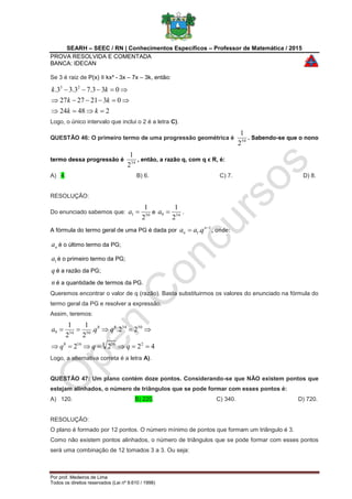 SEARH – SEEC / RN | Conhecimentos Específicos – Professor de Matemática / 2015
PROVA RESOLVIDA E COMENTADA
BANCA: IDECAN
Por prof. Medeiros de Lima
Todos os direitos reservados (Lei nº 9.610 / 1998)
Se 3 é raiz de P(x) ≡ kx³ - 3x – 7x – 3k, então:
24824
03212727
033.73.33. 23



kk
kk
kk
Logo, o único intervalo que inclui o 2 é a letra C).
QUESTÃO 46: O primeiro termo de uma progressão geométrica é 50
2
1
. Sabendo-se que o nono
termo dessa progressão é 34
2
1
, então, a razão q, com q ϵ R, é:
A) 4. B) 6. C) 7. D) 8.
RESOLUÇÃO:
Do enunciado sabemos que: 501
2
1
a e 349
2
1
a .
A fórmula do termo geral de uma PG é dada por
1
1. 
 n
n qaa , onde:
na é o último termo da PG;
1a é o primeiro termo da PG;
q é a razão da PG;
n é a quantidade de termos da PG.
Queremos encontrar o valor de q (razão). Basta substituirmos os valores do enunciado na fórmula do
termo geral da PG e resolver a expressão.
Assim, teremos:
4222
22..
2
1
2
1
28 16168
503488
50349


qqq
qqa
Logo, a alternativa correta é a letra A).
QUESTÃO 47: Um plano contém doze pontos. Considerando-se que NÃO existem pontos que
estejam alinhados, o número de triângulos que se pode formar com esses pontos é:
A) 120. B) 220. C) 340. D) 720.
RESOLUÇÃO:
O plano é formado por 12 pontos. O número mínimo de pontos que formam um triângulo é 3.
Como não existem pontos alinhados, o número de triângulos que se pode formar com esses pontos
será uma combinação de 12 tomados 3 a 3. Ou seja:
 