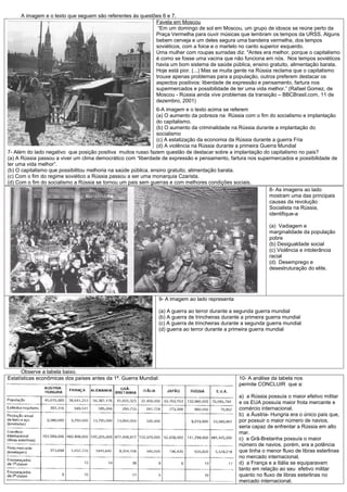 A imagem e o texto que seguem são referentes às questões 6 e 7.
                                                           Favela em Moscou
                                                            “Em um domingo de sol em Moscou, um grupo de idosos se reúne perto da
                                                           Praça Vermelha para ouvir músicas que lembram os tempos da URSS. Alguns
                                                           bebem cerveja e um deles segura uma bandeira vermelha, dos tempos
                                                           soviéticos, com a foice e o martelo no canto superior esquerdo.
                                                           Uma mulher com roupas surradas diz: "Antes era melhor, porque o capitalismo
                                                           é como se fosse uma vacina que não funciona em nós. Nos tempos soviéticos
                                                           havia um bom sistema de saúde pública, ensino gratuito, alimentação barata.
                                                           Hoje está pior. (...) Mas se muita gente na Rússia reclama que o capitalismo
                                                           trouxe apenas problemas para a população, outros preferem destacar os
                                                           aspectos positivos: liberdade de expressão e pensamento, fartura nos
                                                           supermercados e possibilidade de ter uma vida melhor.” (Rafael Gomez, de
                                                           Moscou - Rússia ainda vive problemas da transição – BBCBrasil.com, 11 de
                                                           dezembro, 2001)
                                                                6-A imagem e o texto acima se referem
                                                                (a) O aumento da pobreza na Rússia com o fim do socialismo e implantação
                                                                do capitalismo.
                                                                (b) O aumento da criminalidade na Rússia durante a implantação do
                                                                socialismo
                                                                (c) A estatização da economia da Rússia durante a guerra Fria
                                                                (d) A violência na Rússia durante a primeira Guerra Mundial
7- Além do lado negativo que posição positiva muitos russo fazem questão de destacar sobre a implantação do capitalismo no pais?
(a) A Rússia passou a viver um clima democrático com “liberdade de expressão e pensamento, fartura nos supermercados e possibilidade de
ter uma vida melhor”.
(b) O capitalismo que possibilitou melhoria na saúde pública, ensino gratuito, alimentação barata.
(c) Com o fim do regime soviético a Rússia passou a ser uma monarquia Czarista.
(d) Com o fim do socialismo a Rússia se tornou um pais sem guerras e com melhores condições sociais.
                                                                                                                8- As imagens ao lado
                                                                                                                mostram uma das principais
                                                                                                                causas da revolução
                                                                                                                Socialista na Rússia,
                                                                                                                identifique-a

                                                                                                              (a) Vadiagem e
                                                                                                              marginalidade da população
                                                                                                              pobre
                                                                                                              (b) Desigualdade social
                                                                                                              (c) Violência e intolerância
                                                                                                              racial
                                                                                                              (d) Desemprego e
                                                                                                              desestruturação do elite.




                                                               9- A imagem ao lado representa

                                                               (a) A guerra ao terror durante a segunda guerra mundial
                                                               (b) A guerra de trincheiras durante a primeira guerra mundial
                                                               (c) A guerra de trincheiras durante a segunda guerra mundial
                                                               (d) guerra ao terror durante a primeira guerra mundial




      Observe a tabela baixo.
Estatísticas econômicas dos países antes da 1ª. Guerra Mundial:                                  10- A análise da tabela nos
                                                                                                 permite CONCLUIR que a:

                                                                                                 a) a Rússia possuía o maior efetivo militar
                                                                                                 e os EUA possuía maior frota mercante e
                                                                                                 comércio internacional.
                                                                                                 b) a Áustria- Hungria era o único país que,
                                                                                                 por possuir o maior número de navios,
                                                                                                 seria capaz de enfrentar a Rússia em alto
                                                                                                 mar.
                                                                                                 c) a Grã-Bretanha possuía o maior
                                                                                                 número de navios, porém, era a potência
                                                                                                 que tinha o menor fluxo de libras esterlinas
                                                                                                 no mercado internacional.
                                                                                                 d) a França e a Itália se equiparavam
                                                                                                 tanto em relação ao seu efetivo militar
                                                                                                 quanto no fluxo de libras esterlinas no
                                                                                                 mercado internacional.
 