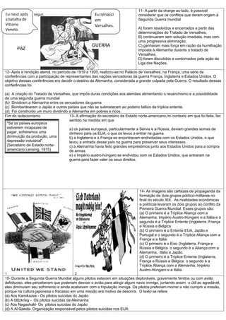 11- A partir da charge ao lado, é possível
Observe aapós a seguir.
Eu nasci figura                                     Eu renasci                considerar que os conflitos que deram origem à
a batalha de                                        em                        Segunda Guerra mundial
Vittorio                                            Versalhes.
Veneto.                                                                       A) foram resolvidos e encerrados a partir das
                                                                              determinações do Tratado de Versalhes;
                                                                              B) continuaram sem solução imediata, mas com
                                                                              uma progressiva eliminação;
                                                  GUERRA                      C) ganharam mais força em razão da humilhação
       PAZ                                                                    imposta à Alemanha durante o tratado de
                                                                              Versalhes;
                                                                              D) foram discutidos e contornados pela ação da
                                                                              Liga das Nações.

12- Após a rendição alemã, no período de 1919 a 1920, realizou-se no Palácio de Versalhes, na França, uma série de
conferências com a participação de representantes das nações vencedoras da guerra França, Inglaterra e Estados Unidos. O
objetivo dessas conferências era decidir o destino da Alemanha, considerada a grande culpada pela Guerra. O resultado dessas
conferências foi

(a) A criação do Tratado de Versalhes, que impôs duras condições aos alemães alimentando o revanchismo e a possibilidade
de uma segunda guerra mundial
(b) Dividiram a Alemanha entre os vencedores da guerra
(c) Bombardearam o Japão e outros países que não se submeteram ao poderio bélico da tríplice entente.
(d) Foi construído um muro dividindo a Alemanha em pobres e ricos.
Fim do isolacionismo                 13- A afirmação do secretário de Estado norte-americano,no contexto em que foi feita, faz
                                     sentido na medida em que
 "Se os países europeus
 estiverem incapazes de              a) os países europeus, particularmente a Sérvia e a Rússia, deviam grandes somas de
 pagar, sofreremos uma               dinheiro para os EUA, o que os levou a entrar na guerra.
 diminuição da produção, uma         b) a Inglaterra e a França se encontravam endividadas com os Estados Unidos, o que
 depressão industrial".              levou a entrada desse país na guerra para preservar seus interesses.
 (Secretário de Estado norte-        c) a Alemanha havia feito grandes empréstimos junto aos Estados Unidos para a compra
 americano Lensing, 1915)            de armas.
                                     e) o Império austro-húngaro se endividou com os Estados Unidos, que entraram na
                                     guerra para fazer valer os seus direitos.




                                                                              14- As imagens são cartazes de propaganda da
                                                                              formação de dois grupos político-militares no
                                                                              final do século XIX. As rivalidades econômicas
                                                                              e políticas levaram os dois grupos ao conflito da
                                                                              Primeira Guerra Mundial. Esses grupos são:
                                                                              (a) O primeiro é a Tríplice Aliança com a
                                                                              Alemanha, Império Austro-Húngaro e a Itália e o
                                                                              segundo é a Tríplice Entente (Inglaterra, França
                                                                              e Rússia e Bélgica
                                                                              (b) O primeiro é a Entente EUA, Japão e
                                                                              Portugal e o segundo é a Tríplice Aliança com a
                                                                              França e a Itália.
                                                                              (c) O primeiro é o Eixo (Inglaterra, França e
                                                                              Rússia e Bélgica o segundo é a Aliança com a
                                                                              Alemanha, Itália e Japão.
                                                                              (d) O primeiro é a Tríplice Entente (Inglaterra,
                                                                              França e Rússia e Bélgica o segundo é a
                                                                              Tríplice Aliança com a Alemanha, Império
                                                                              Austro-Húngaro e a Itália.
1                                       2
15- Durante a Segunda Guerra Mundial alguns pilotos estavam em situações deploráveis, gravemente feridos ou com avião
defeituoso, eles perceberam que poderiam desviar o avião para atingir algum navio inimigo, juntando assim o útil ao agradável,
eles diminuíam seu sofrimento e ainda acabavam com a tripulação inimiga. Os pilotos preferiam morrer a não cumprir a missão,
porque na cultura japonesa o fracasso em uma missão era motivo de desonra. O texto se refere
(a) Aos Kamikazes - Os pilotos suicidas do Japão
(b) A blitzkrieg - Os pilotos suicidas da Alemanha
(c) Aos Nagashaki- Os pilotos suicidas do Japão
(d) A Al Qaeda- Organização responsável pelos pilotos suicidas nos EUA
 