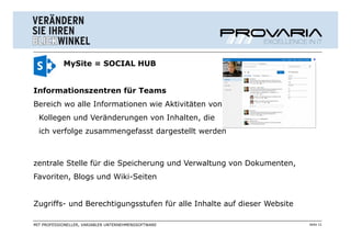 MySite = SOCIAL HUB


Informationszentren für Teams
Bereich wo alle Informationen wie Aktivitäten von
  Kollegen und Veränderungen von Inhalten, die
  ich verfolge zusammengefasst dargestellt werden



zentrale Stelle für die Speicherung und Verwaltung von Dokumenten,
Favoriten, Blogs und Wiki-Seiten


Zugriffs- und Berechtigungsstufen für alle Inhalte auf dieser Website

MIT PROFESSIONELLER, VARIABLER UNTERNEHMENSSOFTWARE                     Seite 11
 