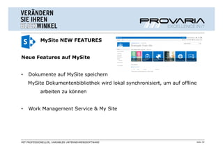 MySite NEW FEATURES


Neue Features auf MySite


•   Dokumente auf MySite speichern
    MySite Dokumentenbibliothek wird lokal synchronisiert, um auf offline
            arbeiten zu können


•   Work Management Service & My Site




MIT PROFESSIONELLER, VARIABLER UNTERNEHMENSSOFTWARE                     Seite 12
 