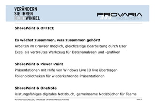 SharePoint & OFFICE


Es wächst zusammen, was zusammen gehört!
Arbeiten im Browser möglich, gleichzeitige Bearbeitung durch User
Excel als vertrautes Werkzeug für Datenanalysen und -grafiken


SharePoint & Power Point
Präsentationen mit Hilfe von Windows Live ID live übertragen
Folienbibliotheken für wiederkehrende Präsentationen


SharePoint & OneNote
leistungsfähiges digitales Notizbuch, gemeinsame Notizbücher für Teams
MIT PROFESSIONELLER, VARIABLER UNTERNEHMENSSOFTWARE                      Seite 15
 