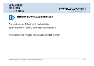 MINIMA DOWNLOAD STRATEGY


Nur geänderter Inhalt wird nachgeladen
Spart Netzwerk Traffic, schneller Seitenaufbau


Navigation und Header kann ausgeblendet werden




MIT PROFESSIONELLER, VARIABLER UNTERNEHMENSSOFTWARE   Seite 19
 