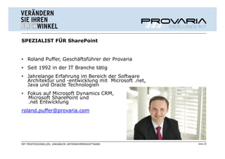 SPEZIALIST FÜR SharePoint


• Roland Puffer, Geschäftsführer der Provaria
• Seit 1992 in der IT Branche tätig
• Jahrelange Erfahrung im Bereich der Software
  Architektur und -entwicklung mit Microsoft .net,
  Java und Oracle Technologien
• Fokus auf Microsoft Dynamics CRM,
  Microsoft SharePoint und
  .net Entwicklung
roland.puffer@provaria.com




MIT PROFESSIONELLER, VARIABLER UNTERNEHMENSSOFTWARE   Seite 20
 