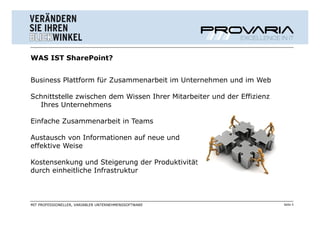 WAS IST SharePoint?


Business Plattform für Zusammenarbeit im Unternehmen und im Web

Schnittstelle zwischen dem Wissen Ihrer Mitarbeiter und der Effizienz
  Ihres Unternehmens

Einfache Zusammenarbeit in Teams

Austausch von Informationen auf neue und
effektive Weise

Kostensenkung und Steigerung der Produktivität
durch einheitliche Infrastruktur



MIT PROFESSIONELLER, VARIABLER UNTERNEHMENSSOFTWARE                     Seite 3
 