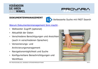 DOKUMENTENMANAGEMENT
                                                      Verbesserte Suche mit FAST Search

Warum Dokumentenmanagement Sinn macht…
• Weltweiter Zugriff (optional)
• Aktualität der Daten
• Verschiedene Berechtigungen und Ansichten
   (auch in verschiedenen Sprachen)
• Versionierungs- und
   Archivierungsmanagement
• Navigationsmöglichkeit und Suche
• Konfigurierbare Benachrichtigungen und
   Workflows
MIT PROFESSIONELLER, VARIABLER UNTERNEHMENSSOFTWARE                                Seite 6
 