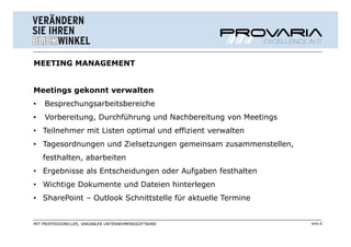 MEETING MANAGEMENT


Meetings gekonnt verwalten
•   Besprechungsarbeitsbereiche
•   Vorbereitung, Durchführung und Nachbereitung von Meetings
• Teilnehmer mit Listen optimal und effizient verwalten
• Tagesordnungen und Zielsetzungen gemeinsam zusammenstellen,
    festhalten, abarbeiten
• Ergebnisse als Entscheidungen oder Aufgaben festhalten
• Wichtige Dokumente und Dateien hinterlegen
• SharePoint – Outlook Schnittstelle für aktuelle Termine


MIT PROFESSIONELLER, VARIABLER UNTERNEHMENSSOFTWARE             Seite 8
 