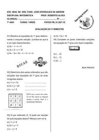 ESC. MUN. DE ENS. FUND. JOÃO RODRIGUES DE AMORIM
DISCIPLINA: MATEMÁTICA                                   PROF. ROBERTO ALVES
ALUNO(A): ..................................................................... Nº .........
7º ANO              TURNO: TARDE                               PATOS PB, 01.SET.10


                                              AVALIAÇÃO DO 3º BIMESTRE


01) Resolva as equações do 1º grau determi-                               d) 3x + 5y = 10
nando o conjunto solução. (Lembre-se que x                                04) Complete os pares ordenados soluções
é um valor desconhecido).                                                 da equação do 1º grau com duas incógnitas:
a) 2x – 1 = x + 4
                                                                                               2x – y = 7
b) 3x + 2 + x = 10
c) 4x – 3x + 2x – x – 3 = x + 4                                           a) (....,3)
                                                                          b) (....,1)
                                                                          c) (6,....)


                                                                                                            BOA PROVA!

02) Determine dois pares ordenados que são
soluções das equações de 1º grau de duas
incógnitas abaixo:
a) x + y = 14               ………............................
b) 3x + y = 20              ......................................
c) x – y = 2                ......................................

                               NOTE que a soma dos núme-
                               ros em fila, coluna ou diagonal
                               sempre é quinze. Esse é o
                               QUADRADO MÁGICO.




03) O par ordenado (2, 3) pode ser solução
de qual equação abaixo? Marque com um x.
a) x + y = 6
b) 2x + y = 7
c) x – y = 4
 