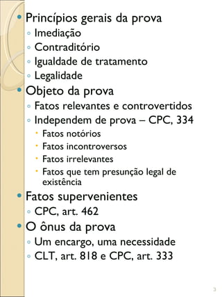 Princípios gerais da prova Imediação Contraditório Igualdade de tratamento Legalidade Objeto da prova Fatos relevantes e controvertidos Independem de prova – CPC, 334 Fatos notórios Fatos incontroversos Fatos irrelevantes Fatos que tem presunção legal de existência Fatos supervenientes  CPC, art. 462 O ônus da prova Um encargo, uma necessidade CLT, art. 818 e CPC, art. 333 