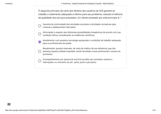 31/03/2021 1ª TENTATIVA - SUBJETIVIDADE NA ATENÇÃO À SAÚDE - PROFICIÊNCIA
https://docs.google.com/forms/d/e/1FAIpQLSeLrkIe8jCN8rKvJAMFROcqlFFsJeRVt39U7D9gPAe_X5d17w/formResponse 11/31
Garantia da continuidade das atividades escolares e atividades recreativas para
crianças e adolescentes internados;
Informação a respeito das diferentes possibilidades terapêuticas de acordo com sua
condição clínica, considerando as evidências científicas;
Atendimento com presteza, tecnologia apropriada e condições de trabalho adequada
para os profissionais da saúde;
Recebimento, quando internado, de visita de médico de sua referência, que não
pertença àquela unidade hospitalar, sendo facultado a esse profissional o acesso ao
prontuário;
Acompanhamento por pessoa de sua livre escolha nas consultas, exames e
internações, no momento do pré - parto, parto e pós-parto;
O segundo princípio da carta dos direitos dos usuários do SUS garante ao
cidadão o tratamento adequado e efetivo para seu problema, visando à melhoria
da qualidade dos serviços prestados. Um direito prestado por este princípio é: *
 