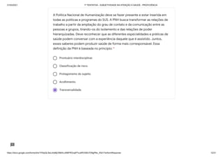 31/03/2021 1ª TENTATIVA - SUBJETIVIDADE NA ATENÇÃO À SAÚDE - PROFICIÊNCIA
https://docs.google.com/forms/d/e/1FAIpQLSeLrkIe8jCN8rKvJAMFROcqlFFsJeRVt39U7D9gPAe_X5d17w/formResponse 12/31
Prontuário interdisciplinar.
Classificação de risco.
Protagonismo do sujeito.
Acolhimento.
Transversalidade.
A Política Nacional de Humanização deve se fazer presente e estar inserida em
todas as políticas e programas do SUS. A PNH busca transformar as relações de
trabalho a partir da ampliação do grau de contato e da comunicação entre as
pessoas e grupos, tirando-os do isolamento e das relações de poder
hierarquizadas. Deve reconhecer que as diferentes especialidades e práticas de
saúde podem conversar com a experiência daquele que é assistido. Juntos,
esses saberes podem produzir saúde de forma mais corresponsável. Essa
definição da PNH é baseada no princípio: *
 